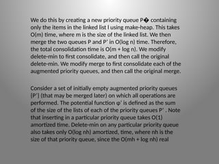 We do this by creating a new priority queue P containing
�
only the items in the linked list l using make­
-heap. This takes
O(m) time, where m is the size of the linked list. We then
merge the two queues P and P’ in O(log n) time. Therefore,
the total consolidation time is O(m + log n). We modify
delete­
-min to first consolidate, and then call the original
delete-­
min. We modify merge to first consolidate each of the
augmented priority queues, and then call the original merge.
Consider a set of initially empty augmented priority queues
{P’} (that may be merged later) on which all operations are
performed. The potential function φ’ is defined as the sum
of the size of the lists of each of the priority queues P’ . Note
that inserting in a particular priority queue takes O(1)
amortized time. Delete-­
min on any particular priority queue
also takes only O(log nh) amortized, time, where nh is the
size of that priority queue, since the O(mh + log nh) real
 
