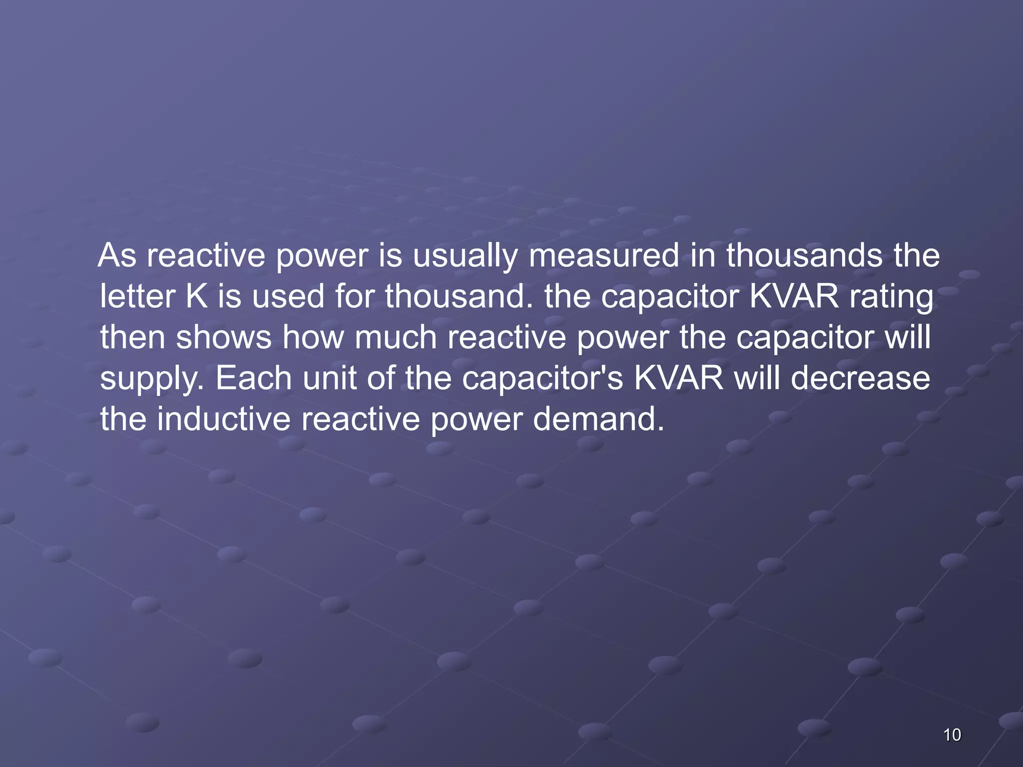 10 
As reactive power is usually measured in thousands the 
letter K is used for thousand. the capacitor KVAR rating 
then shows how much reactive power the capacitor will 
supply. Each unit of the capacitor's KVAR will decrease 
the inductive reactive power demand. 
 