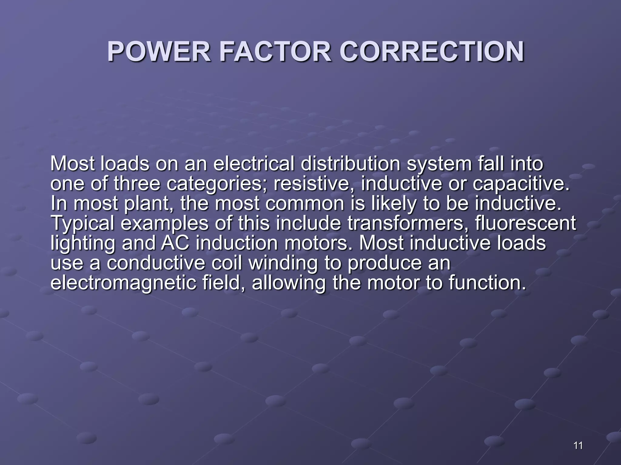 11 
POWER FACTOR CORRECTION 
Most loads on an electrical distribution system fall into 
one of three categories; resistive, inductive or capacitive. 
In most plant, the most common is likely to be inductive. 
Typical examples of this include transformers, fluorescent 
lighting and AC induction motors. Most inductive loads 
use a conductive coil winding to produce an 
electromagnetic field, allowing the motor to function. 
 