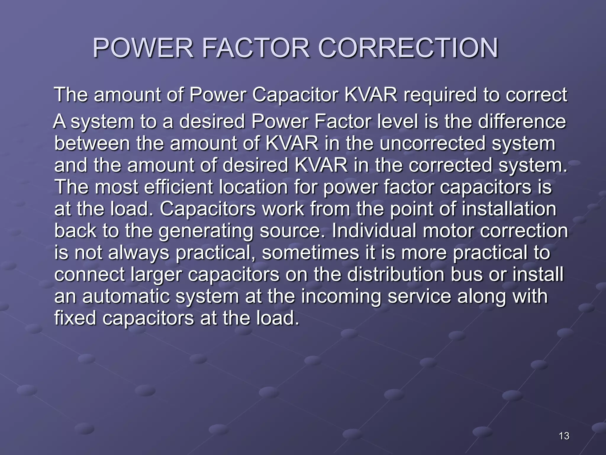 13 
POWER FACTOR CORRECTION 
The amount of Power Capacitor KVAR required to correct 
A system to a desired Power Factor level is the difference 
between the amount of KVAR in the uncorrected system 
and the amount of desired KVAR in the corrected system. 
The most efficient location for power factor capacitors is 
at the load. Capacitors work from the point of installation 
back to the generating source. Individual motor correction 
is not always practical, sometimes it is more practical to 
connect larger capacitors on the distribution bus or install 
an automatic system at the incoming service along with 
fixed capacitors at the load. 
 