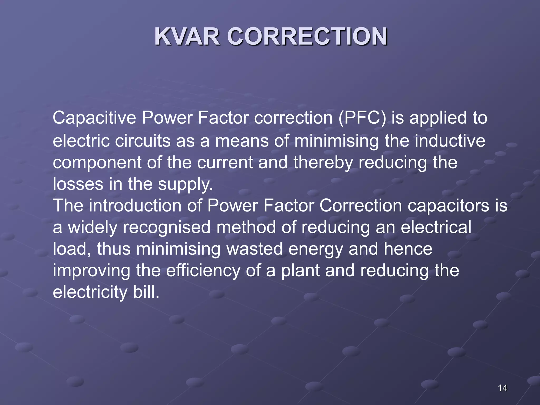 14 
KVAR CORRECTION 
Capacitive Power Factor correction (PFC) is applied to 
electric circuits as a means of minimising the inductive 
component of the current and thereby reducing the 
losses in the supply. 
The introduction of Power Factor Correction capacitors is 
a widely recognised method of reducing an electrical 
load, thus minimising wasted energy and hence 
improving the efficiency of a plant and reducing the 
electricity bill. 
 
