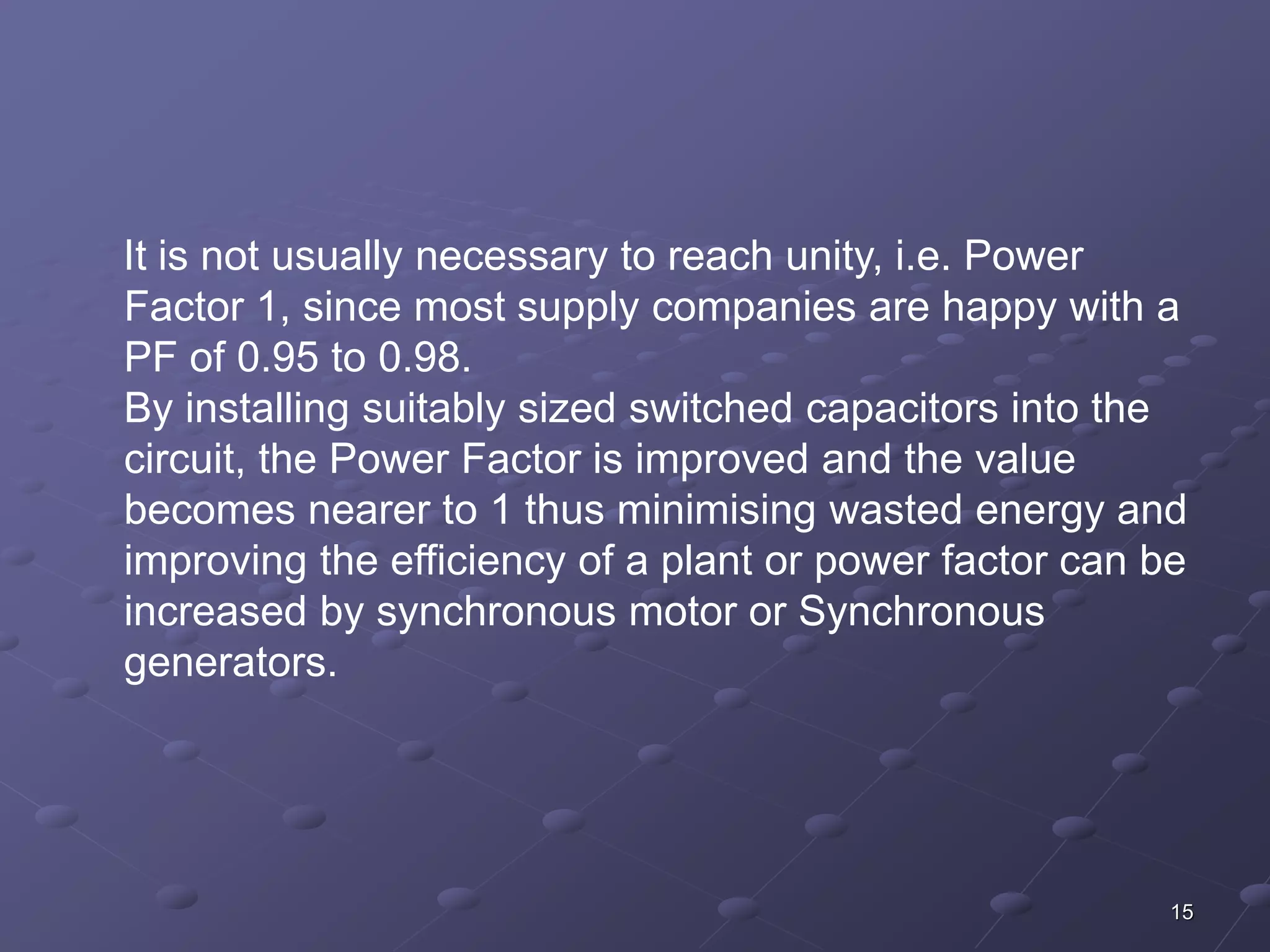 It is not usually necessary to reach unity, i.e. Power 
Factor 1, since most supply companies are happy with a 
PF of 0.95 to 0.98. 
By installing suitably sized switched capacitors into the 
circuit, the Power Factor is improved and the value 
becomes nearer to 1 thus minimising wasted energy and 
improving the efficiency of a plant or power factor can be 
increased by synchronous motor or Synchronous 
generators. 
15 
 