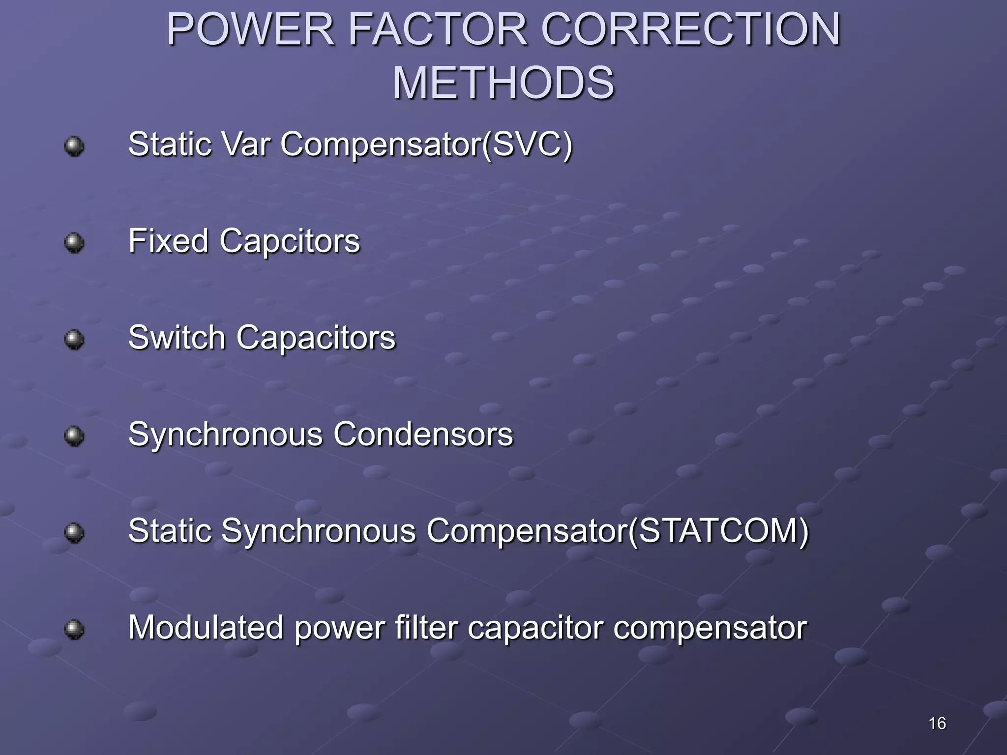 16 
POWER FACTOR CORRECTION 
METHODS 
Static Var Compensator(SVC) 
Fixed Capcitors 
Switch Capacitors 
Synchronous Condensors 
Static Synchronous Compensator(STATCOM) 
Modulated power filter capacitor compensator 
 
