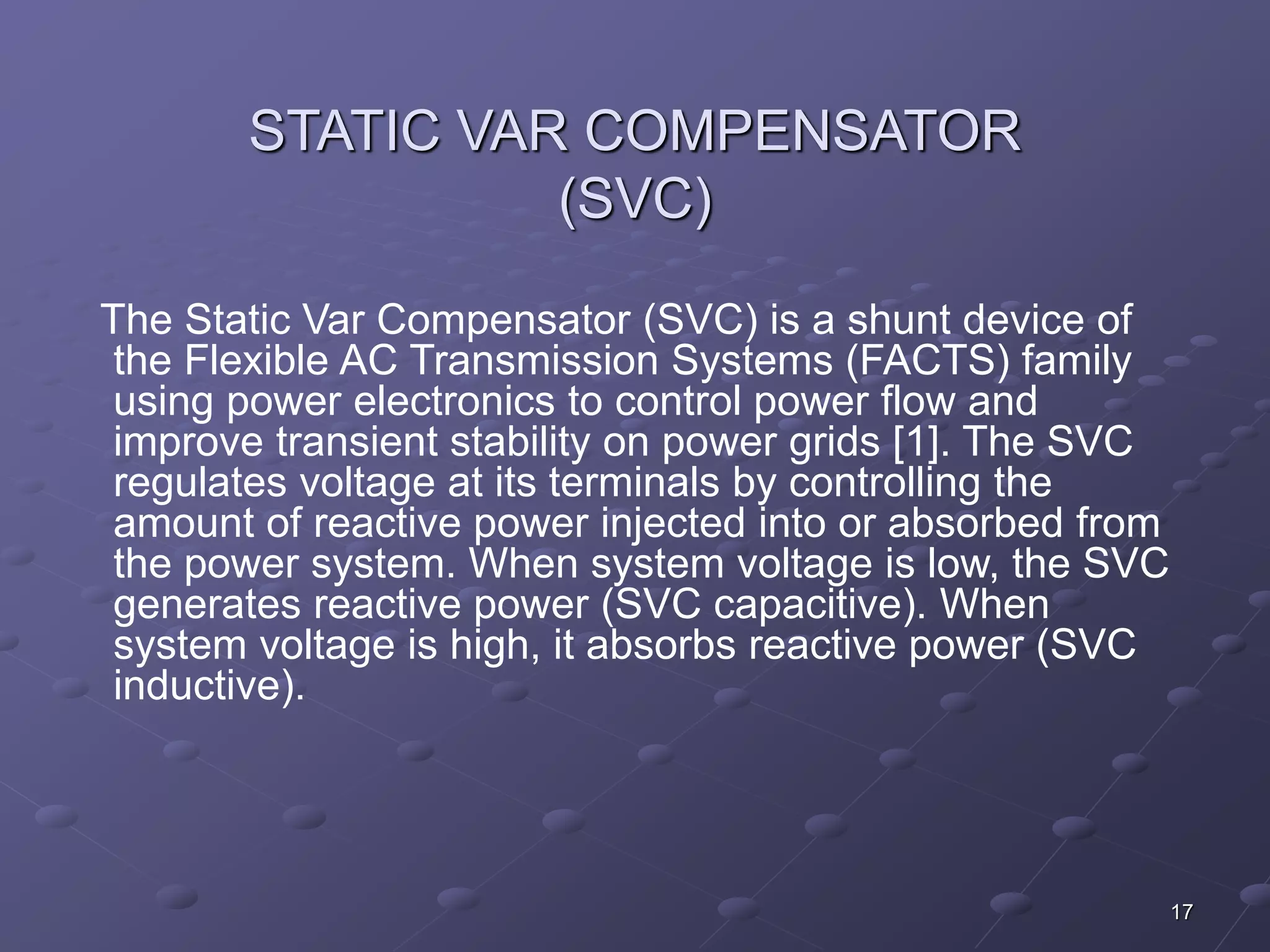 17 
STATIC VAR COMPENSATOR 
(SVC) 
The Static Var Compensator (SVC) is a shunt device of 
the Flexible AC Transmission Systems (FACTS) family 
using power electronics to control power flow and 
improve transient stability on power grids [1]. The SVC 
regulates voltage at its terminals by controlling the 
amount of reactive power injected into or absorbed from 
the power system. When system voltage is low, the SVC 
generates reactive power (SVC capacitive). When 
system voltage is high, it absorbs reactive power (SVC 
inductive). 
 