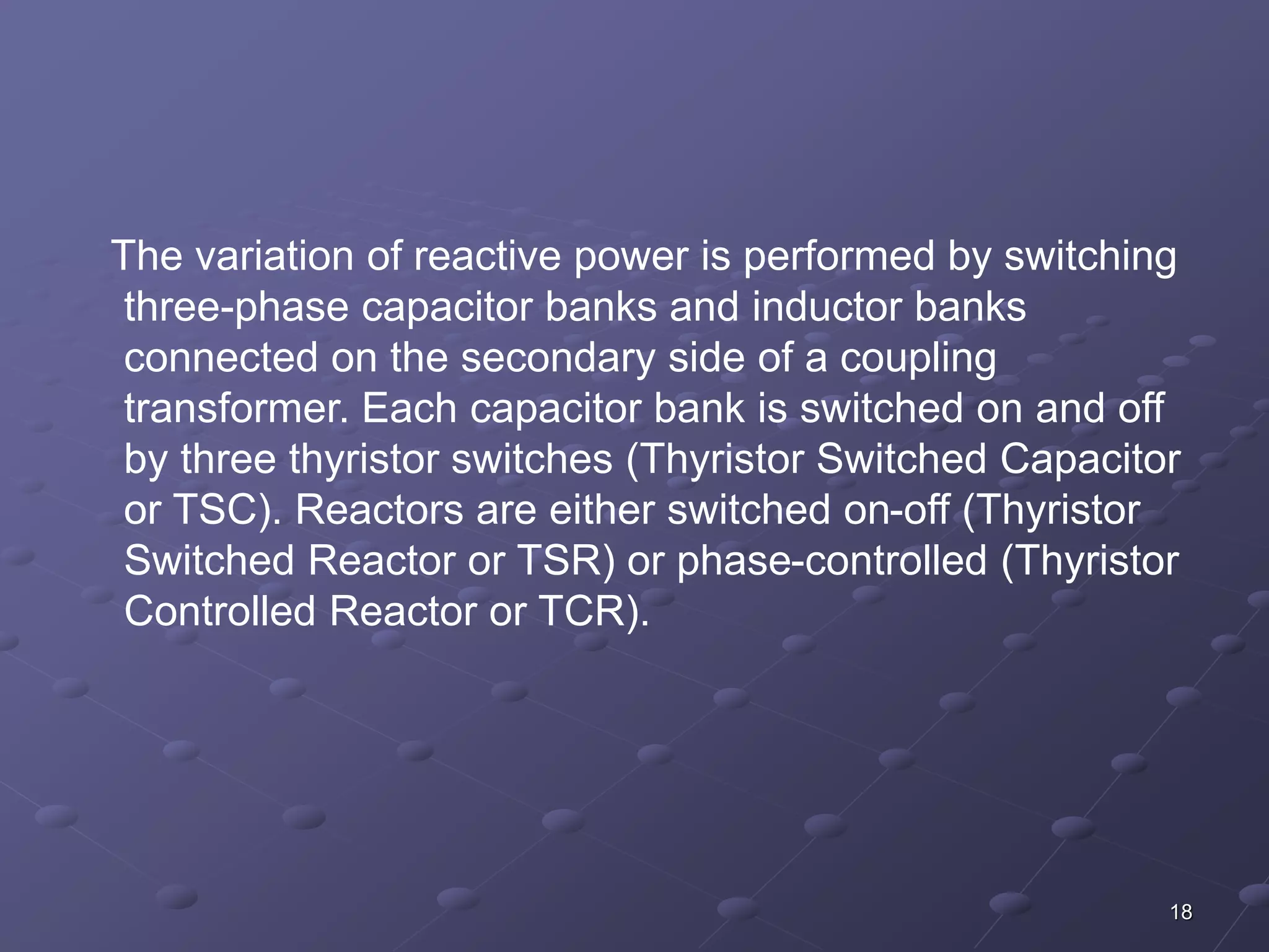 The variation of reactive power is performed by switching 
three-phase capacitor banks and inductor banks 
connected on the secondary side of a coupling 
transformer. Each capacitor bank is switched on and off 
by three thyristor switches (Thyristor Switched Capacitor 
or TSC). Reactors are either switched on-off (Thyristor 
Switched Reactor or TSR) or phase-controlled (Thyristor 
Controlled Reactor or TCR). 
18 
 