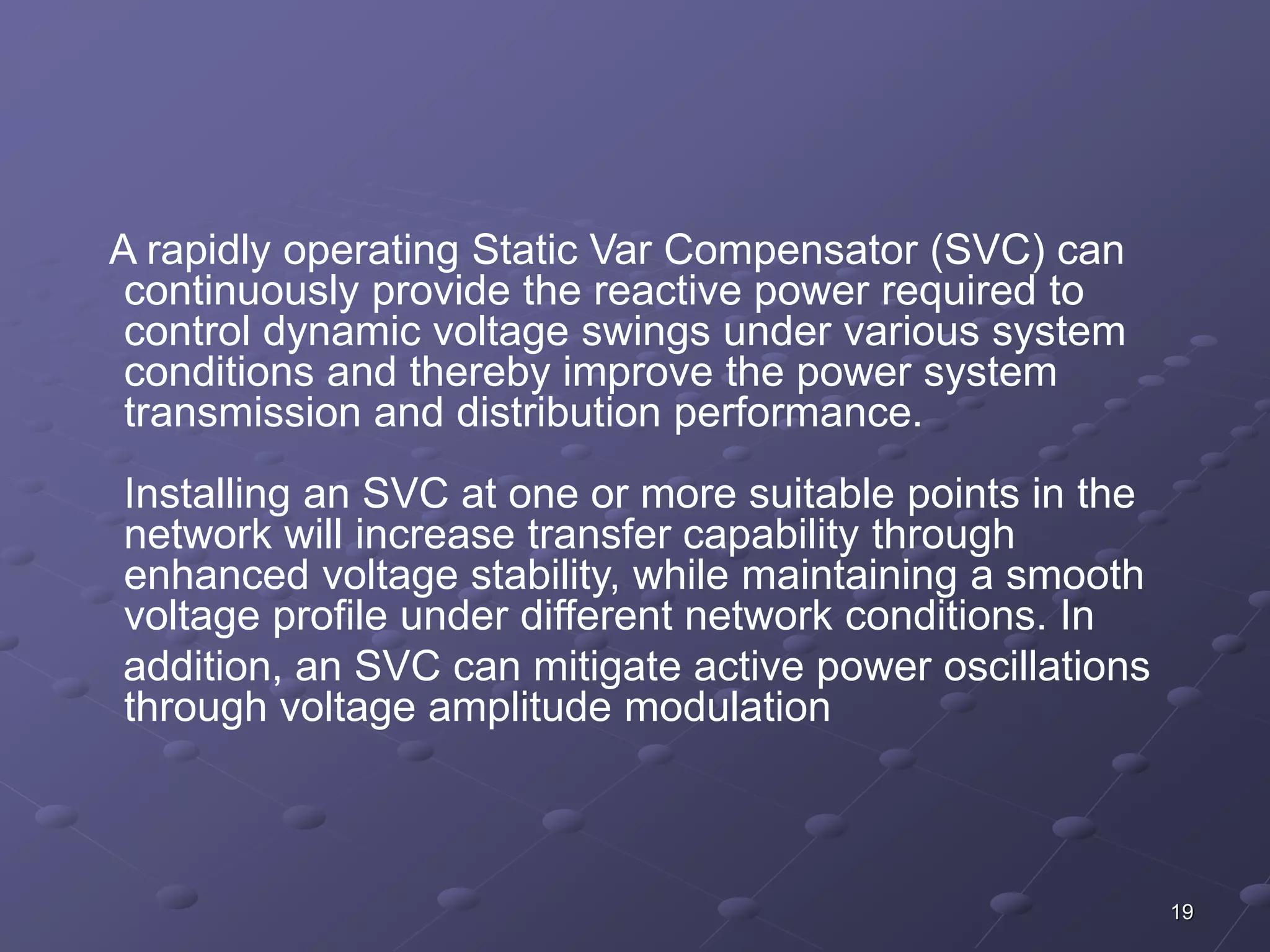19 
A rapidly operating Static Var Compensator (SVC) can 
continuously provide the reactive power required to 
control dynamic voltage swings under various system 
conditions and thereby improve the power system 
transmission and distribution performance. 
Installing an SVC at one or more suitable points in the 
network will increase transfer capability through 
enhanced voltage stability, while maintaining a smooth 
voltage profile under different network conditions. In 
addition, an SVC can mitigate active power oscillations 
through voltage amplitude modulation 
 