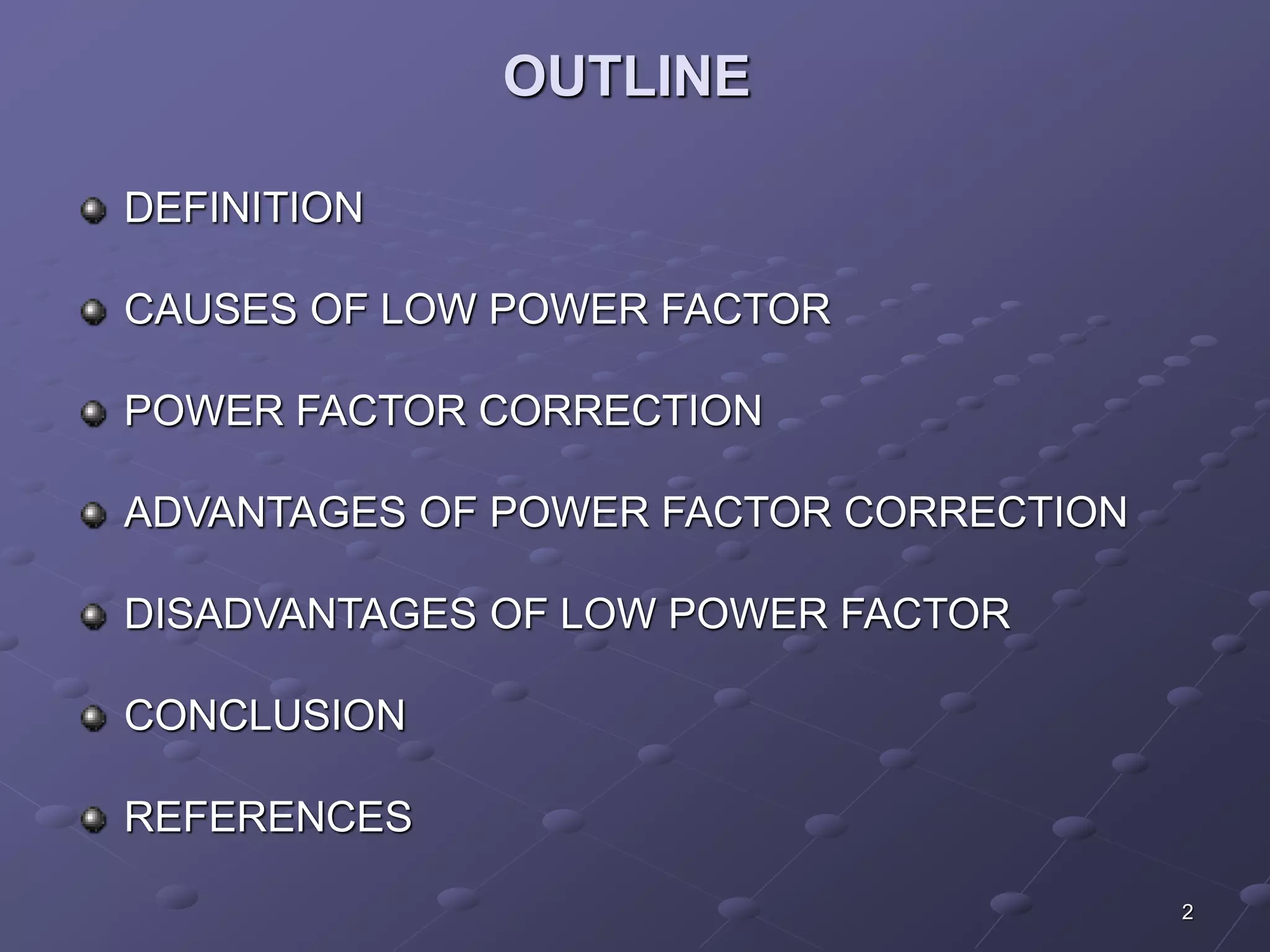 2 
OUTLINE 
DEFINITION 
CAUSES OF LOW POWER FACTOR 
POWER FACTOR CORRECTION 
ADVANTAGES OF POWER FACTOR CORRECTION 
DISADVANTAGES OF LOW POWER FACTOR 
CONCLUSION 
REFERENCES 
 