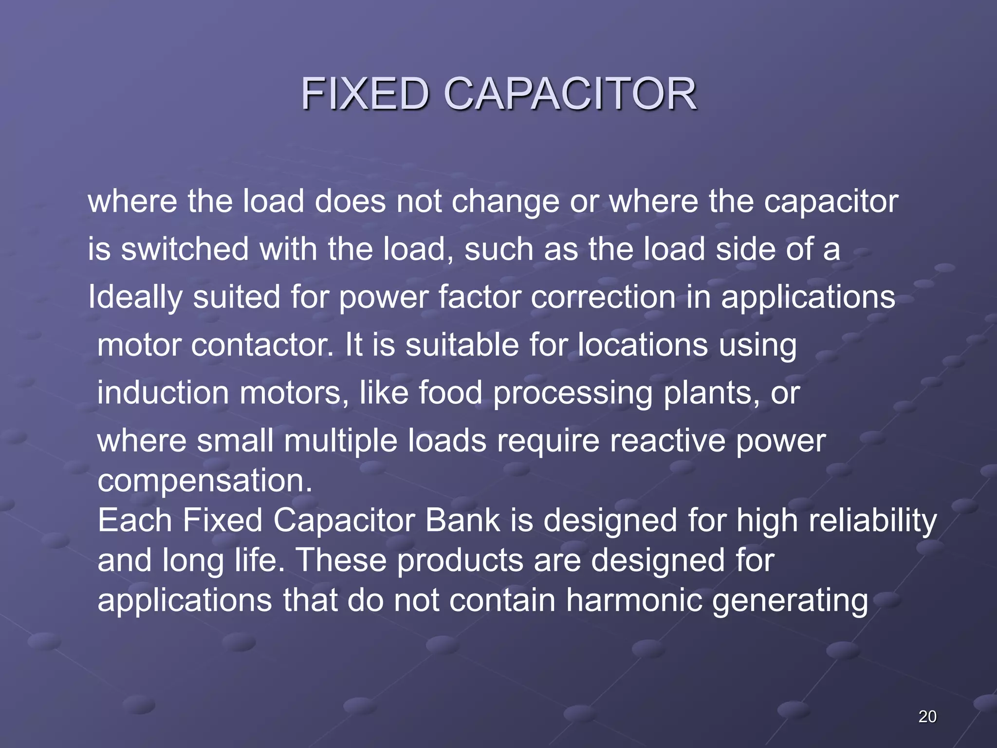 20 
FIXED CAPACITOR 
where the load does not change or where the capacitor 
is switched with the load, such as the load side of a 
Ideally suited for power factor correction in applications 
motor contactor. It is suitable for locations using 
induction motors, like food processing plants, or 
where small multiple loads require reactive power 
compensation. 
Each Fixed Capacitor Bank is designed for high reliability 
and long life. These products are designed for 
applications that do not contain harmonic generating 
 