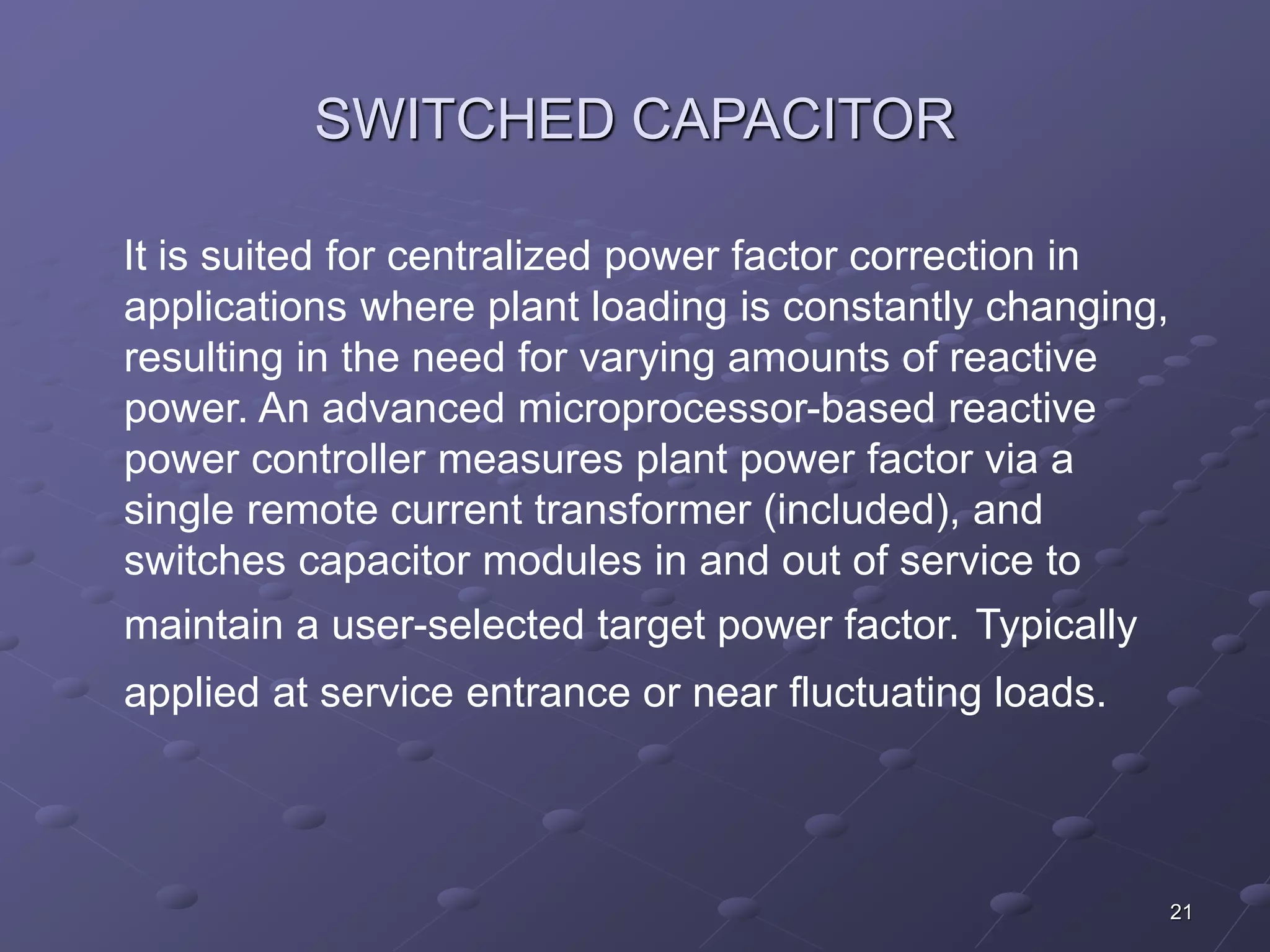 21 
SWITCHED CAPACITOR 
It is suited for centralized power factor correction in 
applications where plant loading is constantly changing, 
resulting in the need for varying amounts of reactive 
power. An advanced microprocessor-based reactive 
power controller measures plant power factor via a 
single remote current transformer (included), and 
switches capacitor modules in and out of service to 
maintain a user-selected target power factor. Typically 
applied at service entrance or near fluctuating loads. 
 