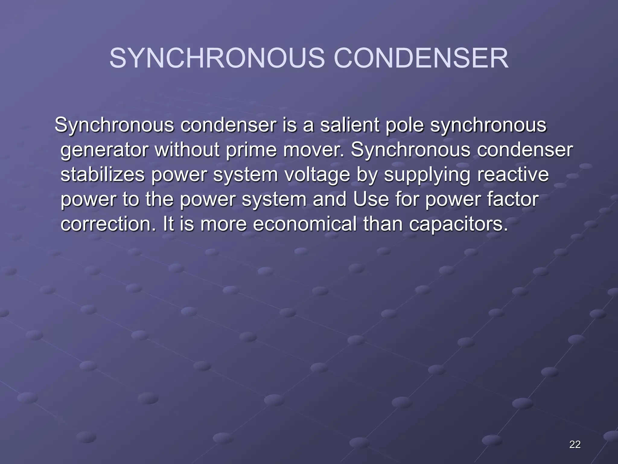 22 
SYNCHRONOUS CONDENSER 
Synchronous condenser is a salient pole synchronous 
generator without prime mover. Synchronous condenser 
stabilizes power system voltage by supplying reactive 
power to the power system and Use for power factor 
correction. It is more economical than capacitors. 
 