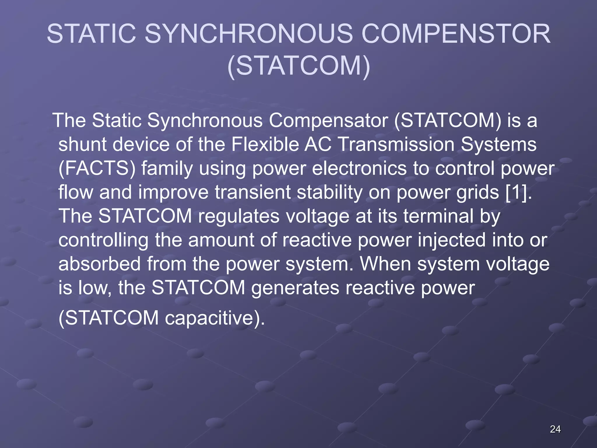 STATIC SYNCHRONOUS COMPENSTOR 
24 
(STATCOM) 
The Static Synchronous Compensator (STATCOM) is a 
shunt device of the Flexible AC Transmission Systems 
(FACTS) family using power electronics to control power 
flow and improve transient stability on power grids [1]. 
The STATCOM regulates voltage at its terminal by 
controlling the amount of reactive power injected into or 
absorbed from the power system. When system voltage 
is low, the STATCOM generates reactive power 
(STATCOM capacitive). 
 