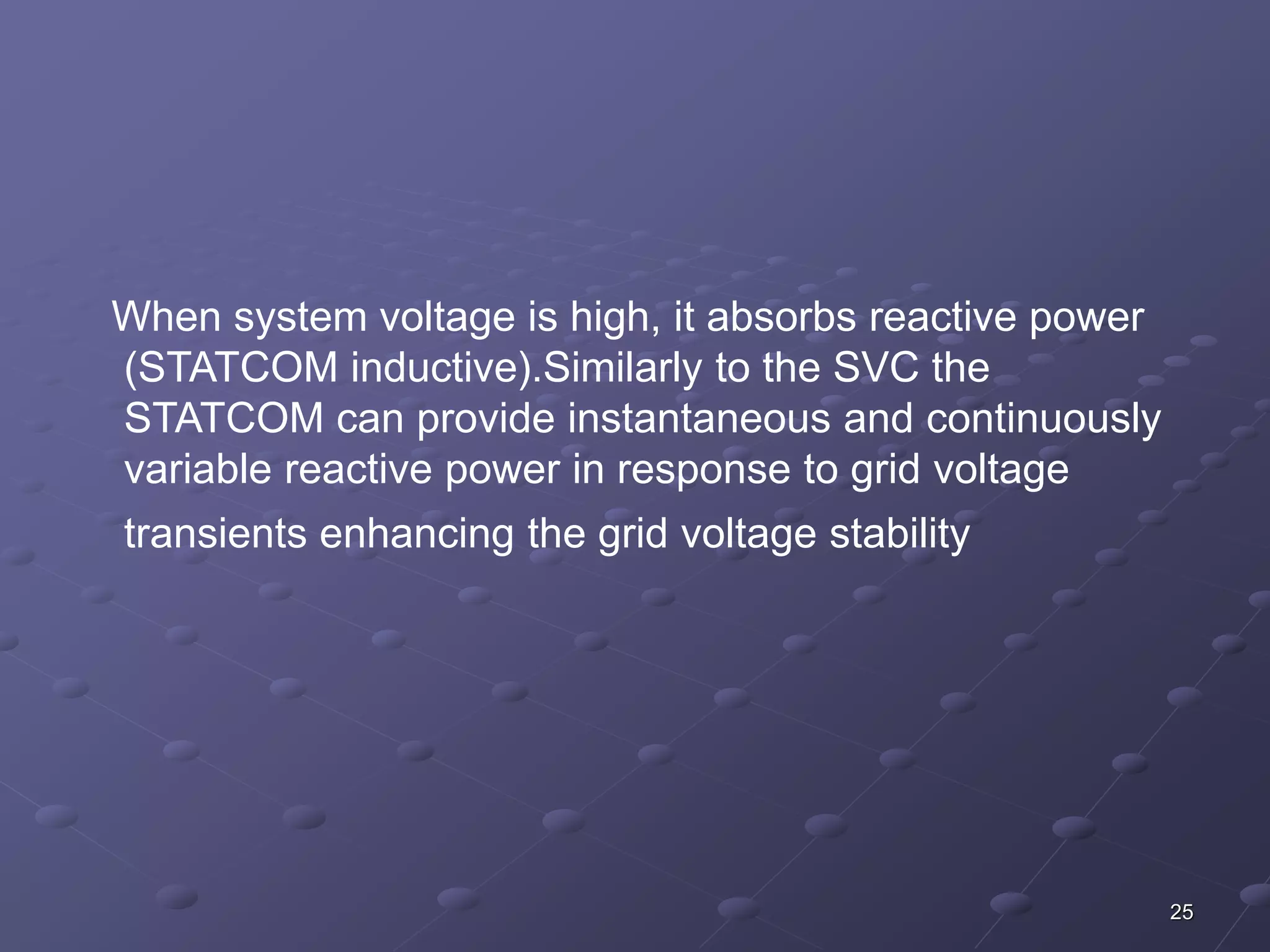 25 
When system voltage is high, it absorbs reactive power 
(STATCOM inductive).Similarly to the SVC the 
STATCOM can provide instantaneous and continuously 
variable reactive power in response to grid voltage 
transients enhancing the grid voltage stability 
 