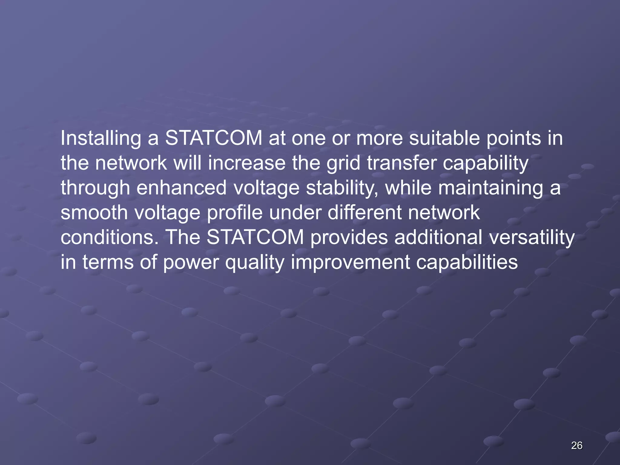 Installing a STATCOM at one or more suitable points in 
the network will increase the grid transfer capability 
through enhanced voltage stability, while maintaining a 
smooth voltage profile under different network 
conditions. The STATCOM provides additional versatility 
in terms of power quality improvement capabilities 
26 
 
