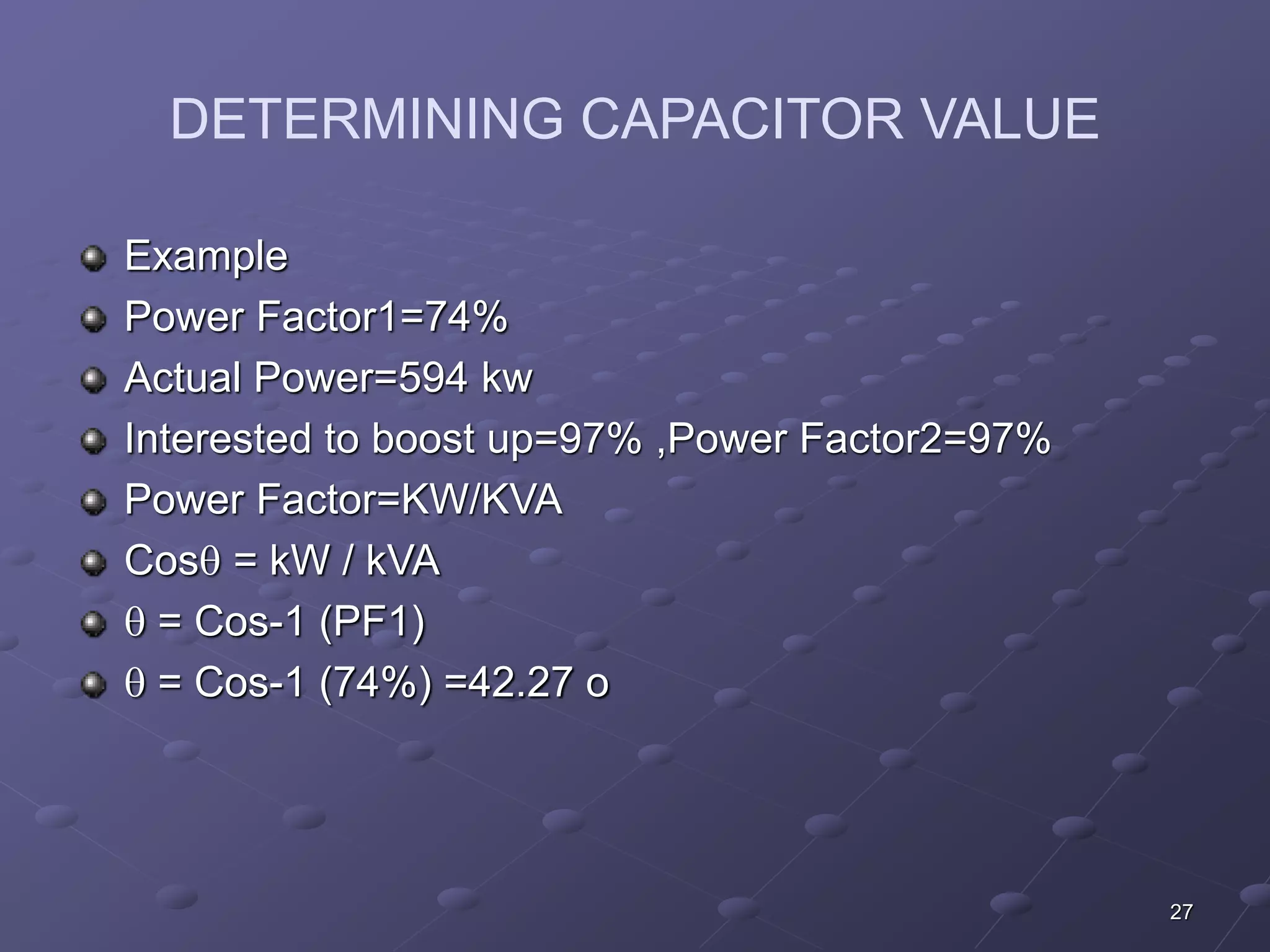 27 
DETERMINING CAPACITOR VALUE 
Example 
Power Factor1=74% 
Actual Power=594 kw 
Interested to boost up=97% ,Power Factor2=97% 
Power Factor=KW/KVA 
Cos = kW / kVA 
 = Cos-1 (PF1) 
 = Cos-1 (74%) =42.27 o 
 
