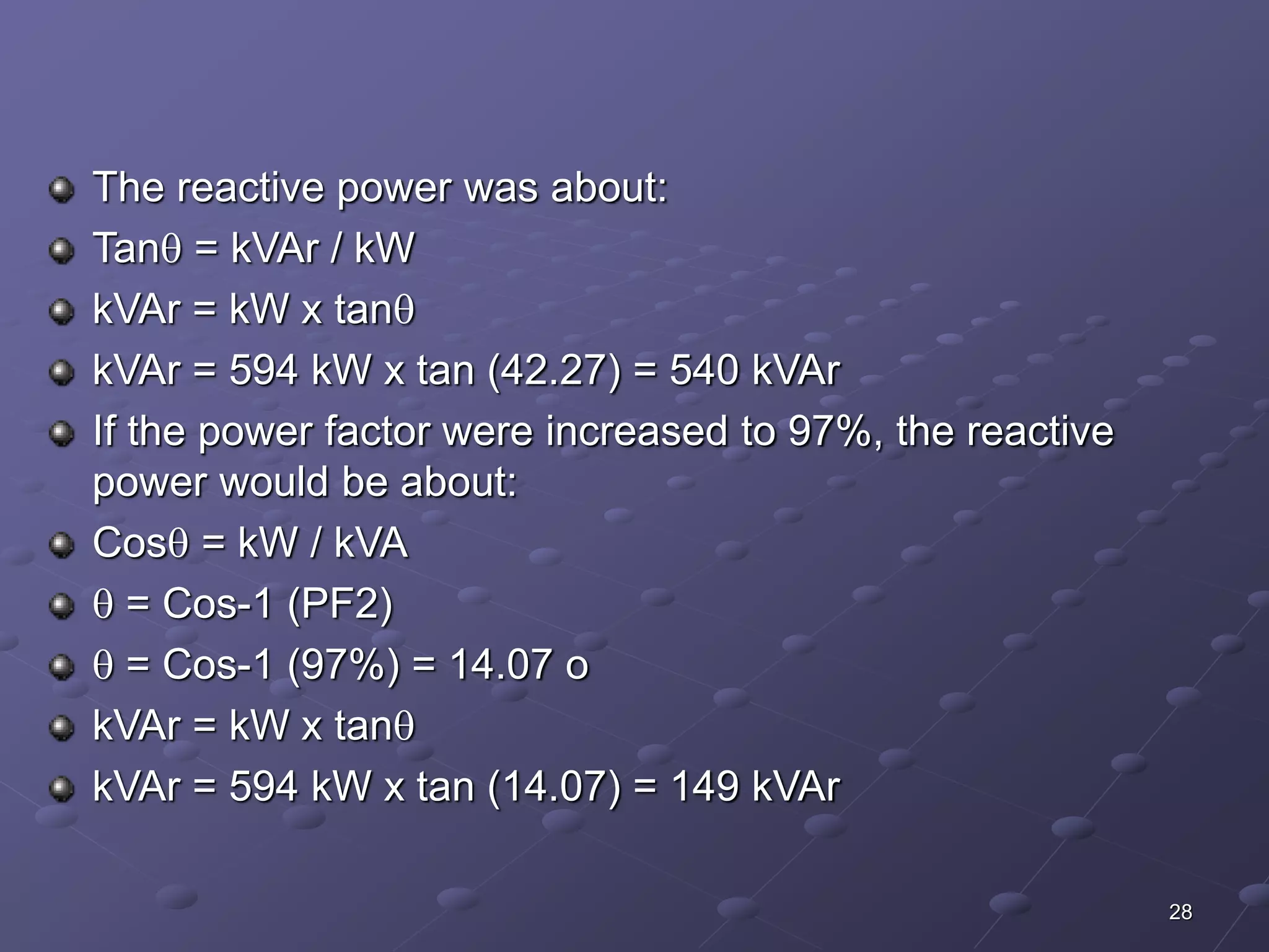 28 
The reactive power was about: 
Tan = kVAr / kW 
kVAr = kW x tan 
kVAr = 594 kW x tan (42.27) = 540 kVAr 
If the power factor were increased to 97%, the reactive 
power would be about: 
Cos = kW / kVA 
 = Cos-1 (PF2) 
 = Cos-1 (97%) = 14.07 o 
kVAr = kW x tan 
kVAr = 594 kW x tan (14.07) = 149 kVAr 
 