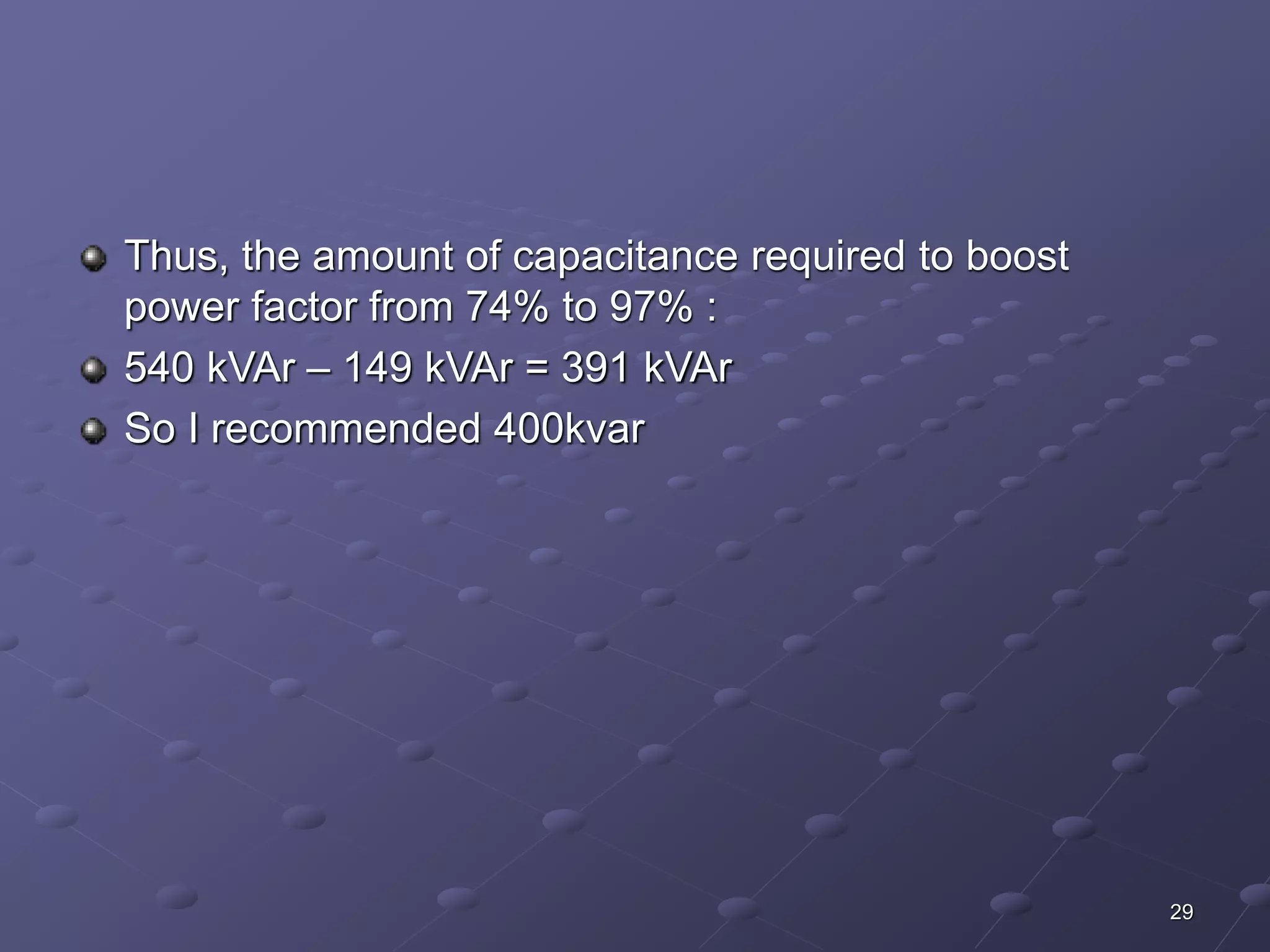 29 
Thus, the amount of capacitance required to boost 
power factor from 74% to 97% : 
540 kVAr – 149 kVAr = 391 kVAr 
So I recommended 400kvar 
 