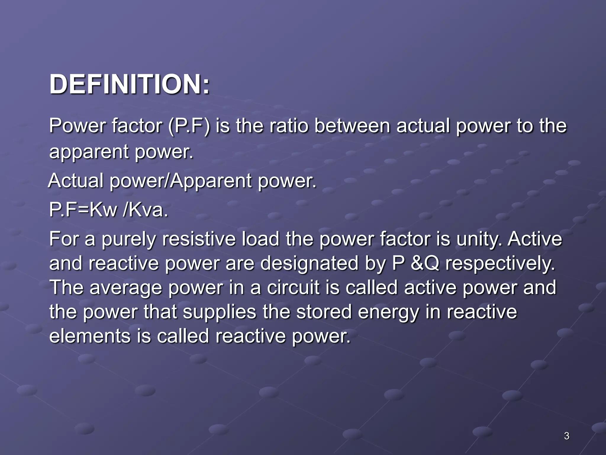 DEFINITION: 
Power factor (P.F) is the ratio between actual power to the 
apparent power. 
Actual power/Apparent power. 
P.F=Kw /Kva. 
For a purely resistive load the power factor is unity. Active 
and reactive power are designated by P &Q respectively. 
The average power in a circuit is called active power and 
the power that supplies the stored energy in reactive 
elements is called reactive power. 
3 
 