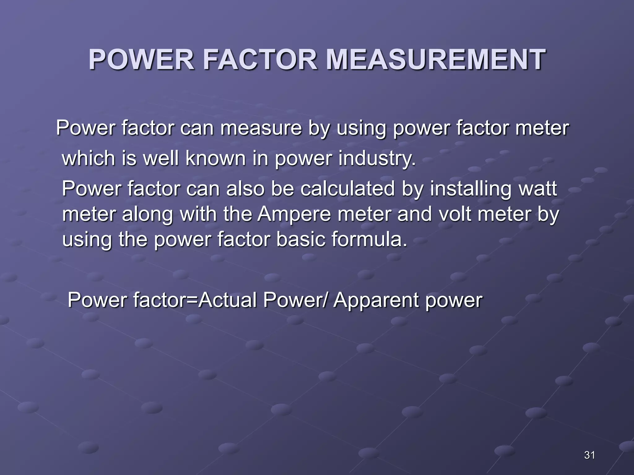 31 
POWER FACTOR MEASUREMENT 
Power factor can measure by using power factor meter 
which is well known in power industry. 
Power factor can also be calculated by installing watt 
meter along with the Ampere meter and volt meter by 
using the power factor basic formula. 
Power factor=Actual Power/ Apparent power 
 