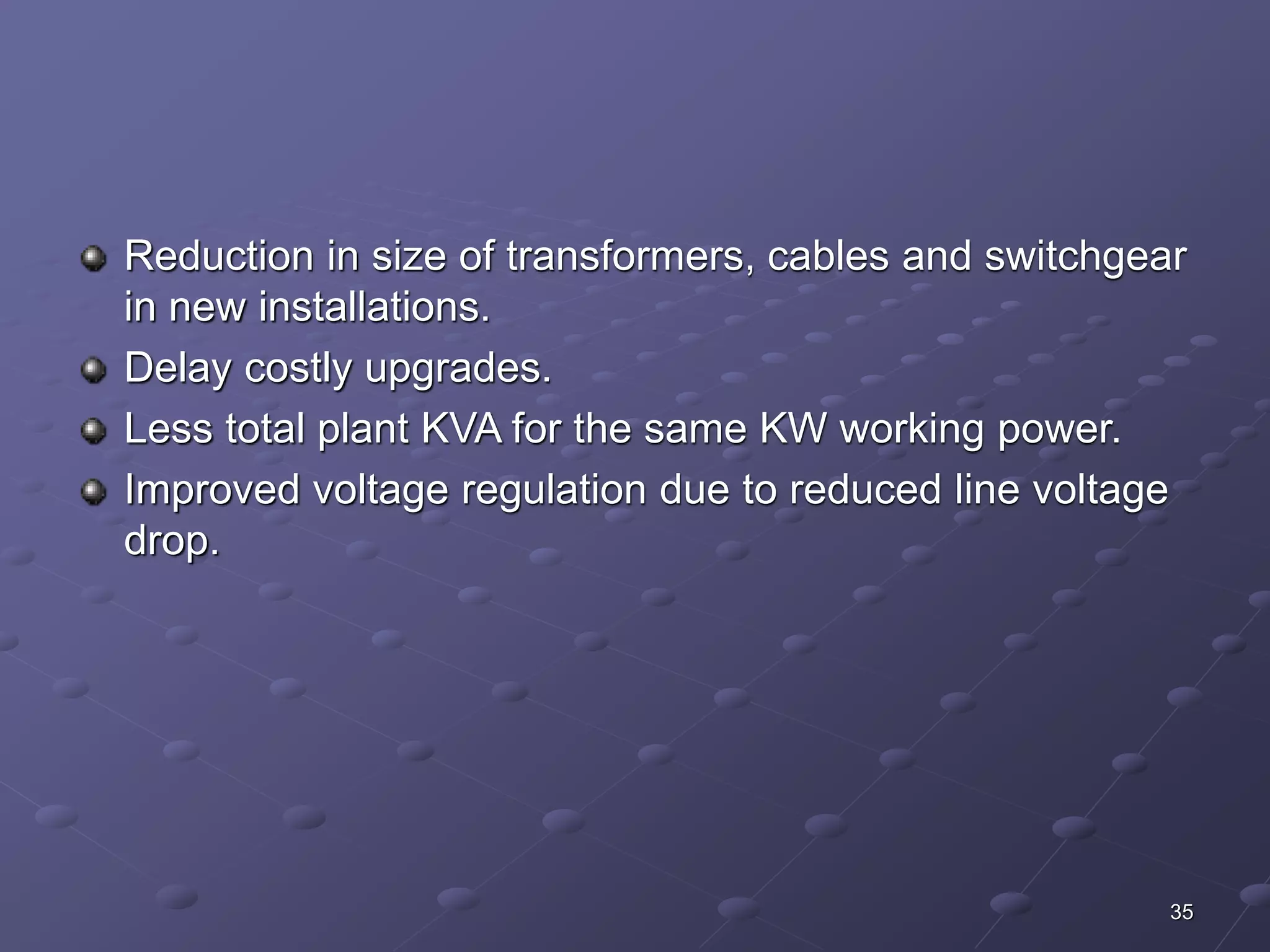 Reduction in size of transformers, cables and switchgear 
in new installations. 
Delay costly upgrades. 
Less total plant KVA for the same KW working power. 
Improved voltage regulation due to reduced line voltage 
drop. 
35 
 