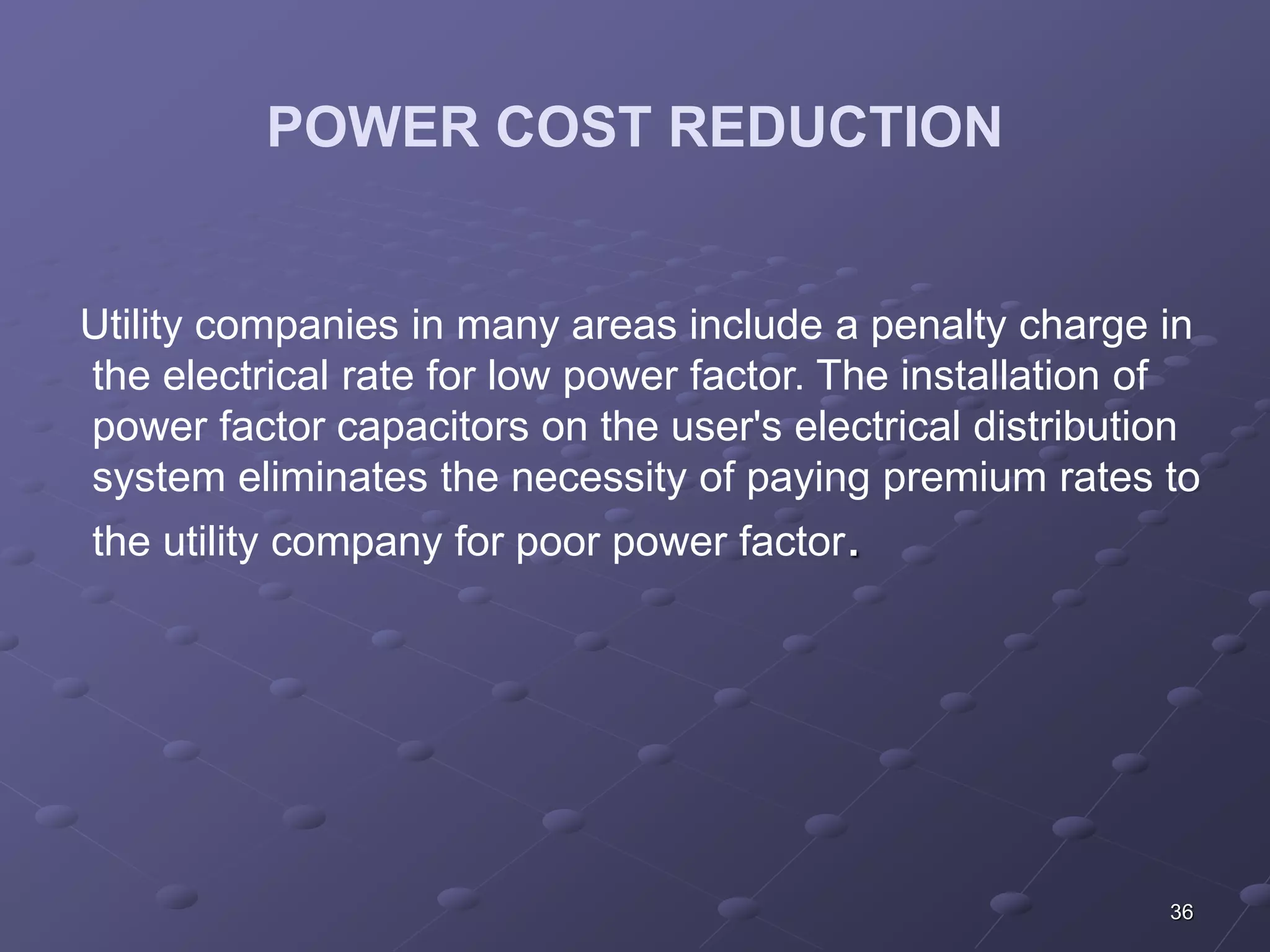 36 
POWER COST REDUCTION 
Utility companies in many areas include a penalty charge in 
the electrical rate for low power factor. The installation of 
power factor capacitors on the user's electrical distribution 
system eliminates the necessity of paying premium rates to 
the utility company for poor power factor. 
 