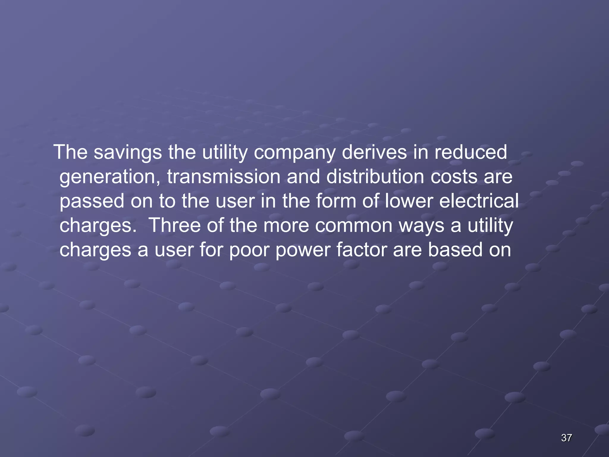 37 
The savings the utility company derives in reduced 
generation, transmission and distribution costs are 
passed on to the user in the form of lower electrical 
charges. Three of the more common ways a utility 
charges a user for poor power factor are based on 
 