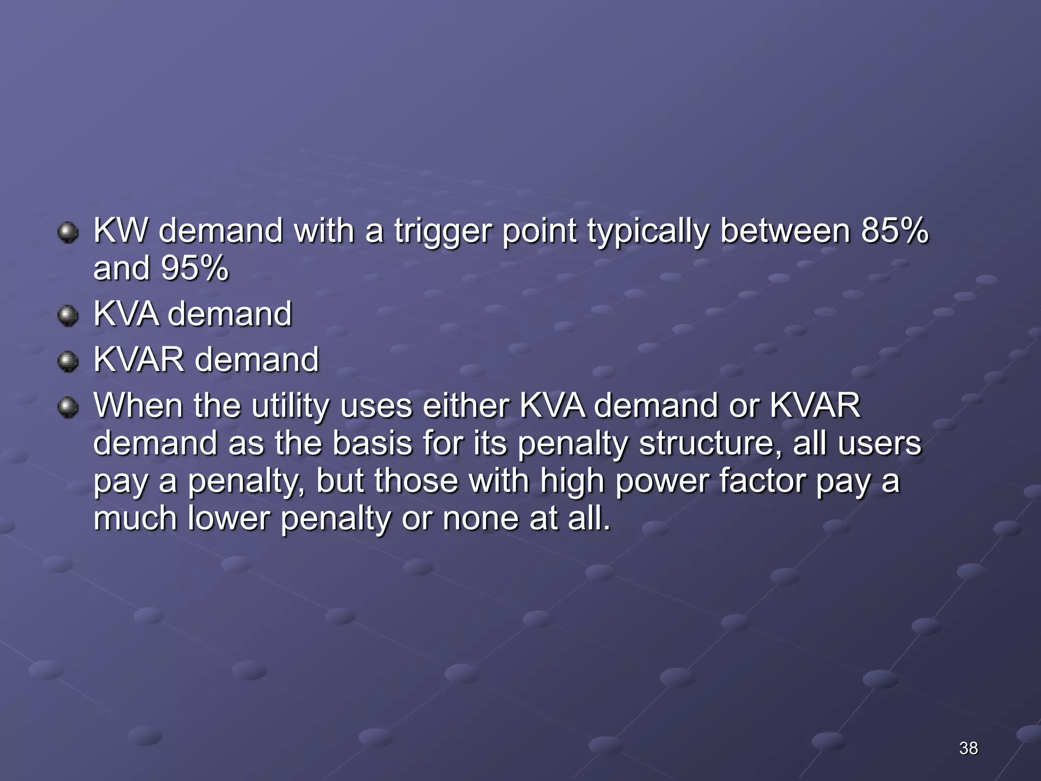 38 
KW demand with a trigger point typically between 85% 
and 95% 
KVA demand 
KVAR demand 
When the utility uses either KVA demand or KVAR 
demand as the basis for its penalty structure, all users 
pay a penalty, but those with high power factor pay a 
much lower penalty or none at all. 
 