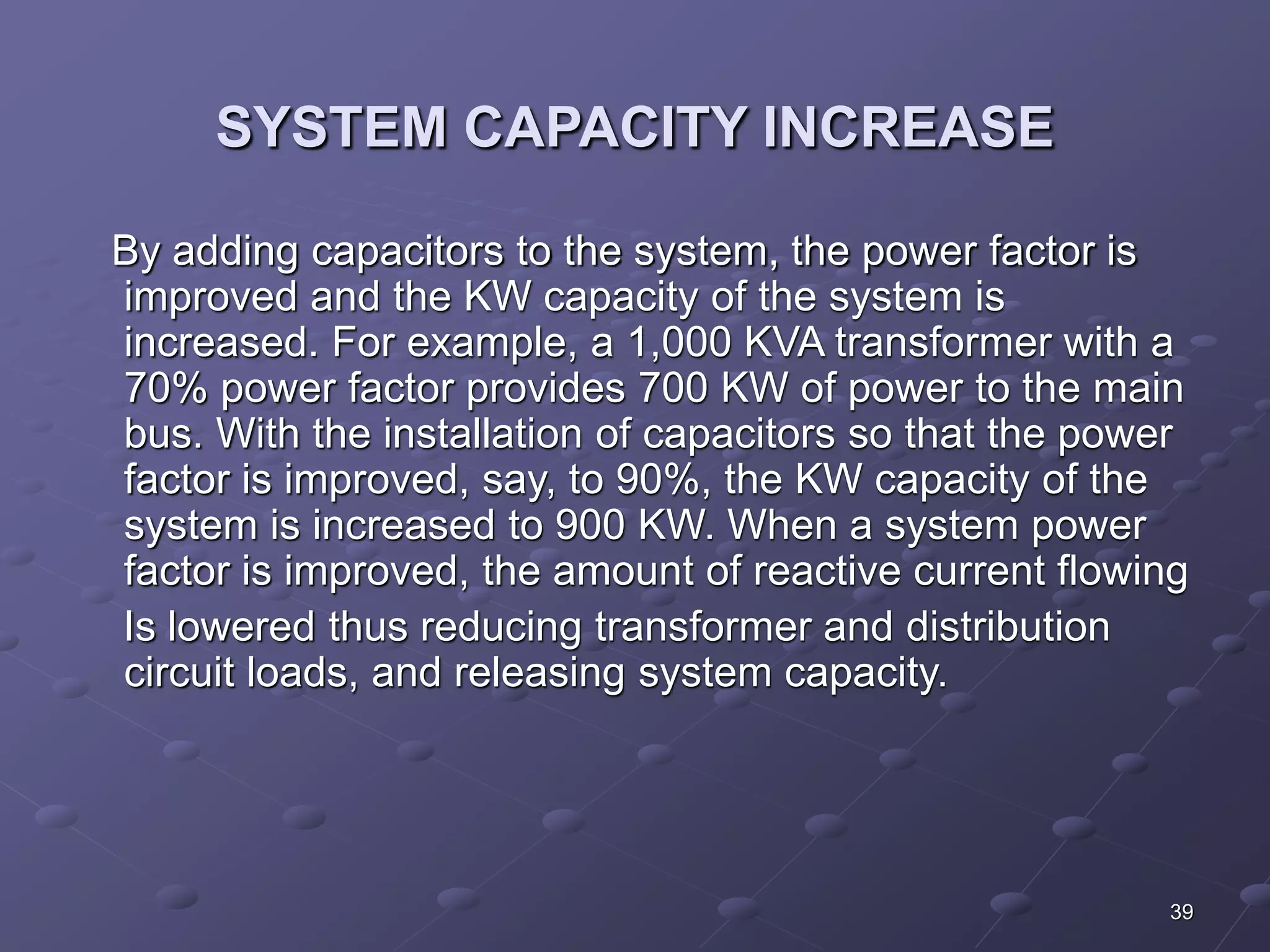 39 
SYSTEM CAPACITY INCREASE 
By adding capacitors to the system, the power factor is 
improved and the KW capacity of the system is 
increased. For example, a 1,000 KVA transformer with a 
70% power factor provides 700 KW of power to the main 
bus. With the installation of capacitors so that the power 
factor is improved, say, to 90%, the KW capacity of the 
system is increased to 900 KW. When a system power 
factor is improved, the amount of reactive current flowing 
Is lowered thus reducing transformer and distribution 
circuit loads, and releasing system capacity. 
 