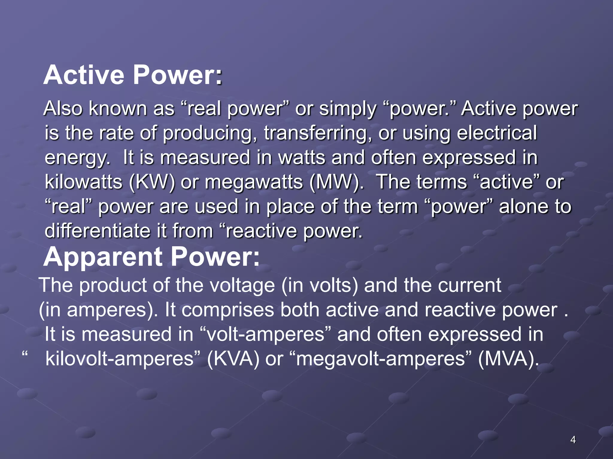 Active Power: 
Also known as “real power” or simply “power.” Active power 
is the rate of producing, transferring, or using electrical 
energy. It is measured in watts and often expressed in 
kilowatts (KW) or megawatts (MW). The terms “active” or 
“real” power are used in place of the term “power” alone to 
differentiate it from “reactive power. 
Apparent Power: 
The product of the voltage (in volts) and the current 
(in amperes). It comprises both active and reactive power . 
It is measured in “volt-amperes” and often expressed in 
“ kilovolt-amperes” (KVA) or “megavolt-amperes” (MVA). 
4 
 