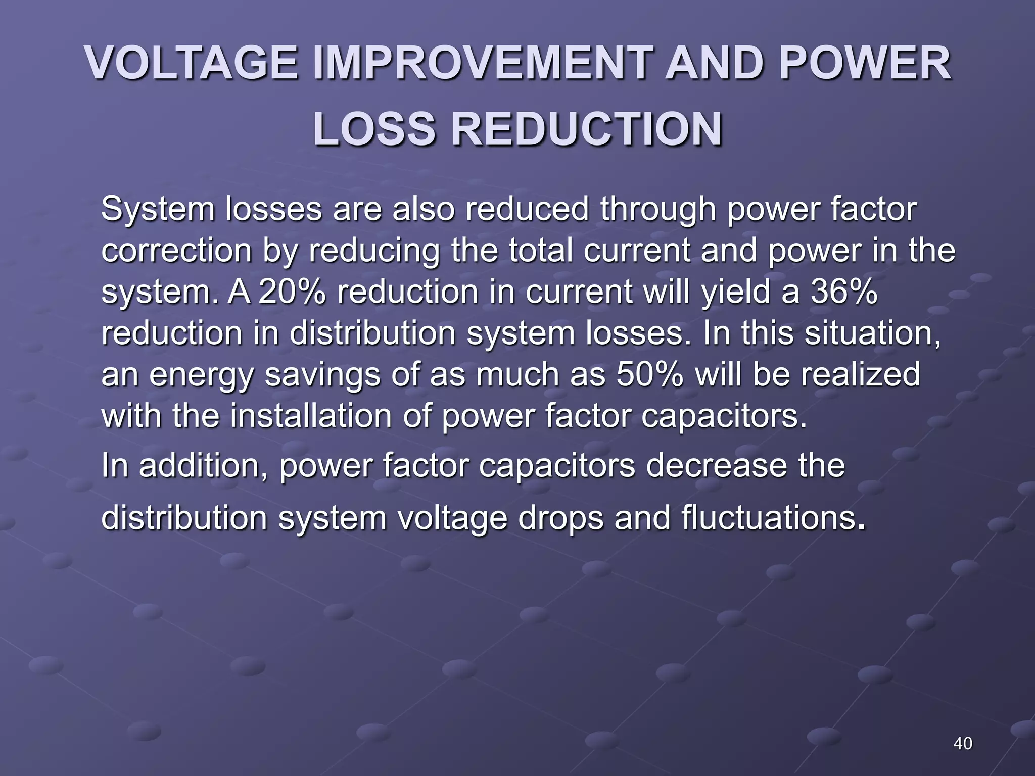 40 
VOLTAGE IMPROVEMENT AND POWER 
LOSS REDUCTION 
System losses are also reduced through power factor 
correction by reducing the total current and power in the 
system. A 20% reduction in current will yield a 36% 
reduction in distribution system losses. In this situation, 
an energy savings of as much as 50% will be realized 
with the installation of power factor capacitors. 
In addition, power factor capacitors decrease the 
distribution system voltage drops and fluctuations. 
 