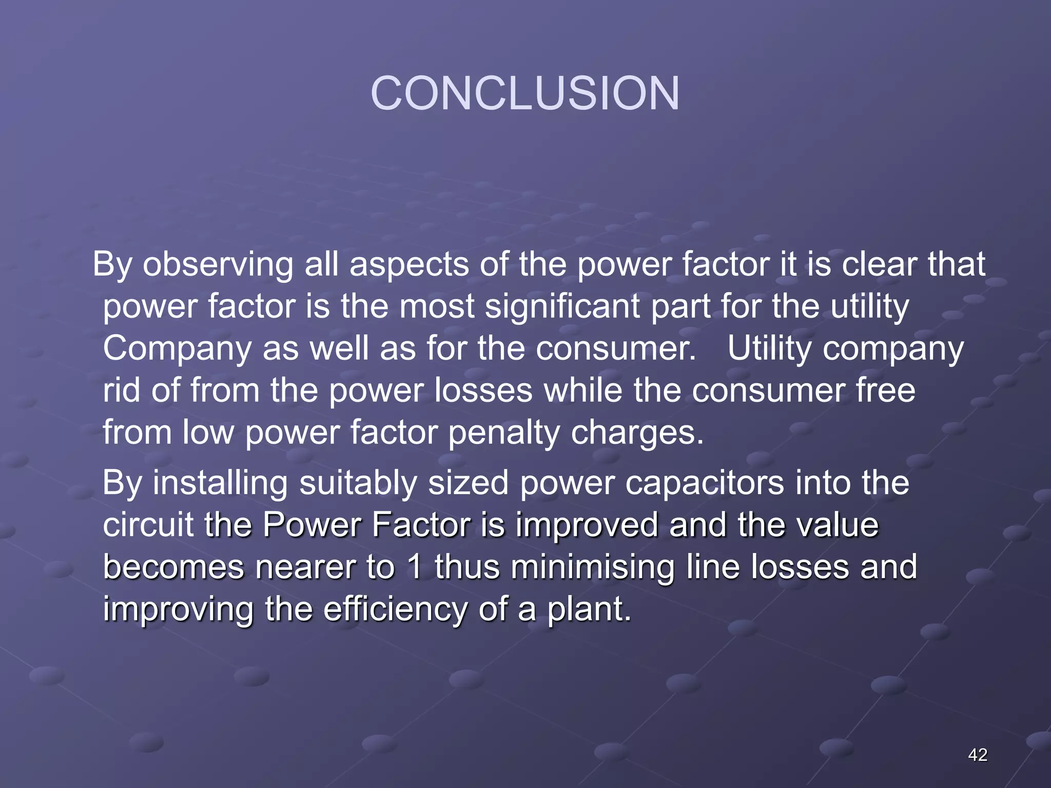 42 
CONCLUSION 
By observing all aspects of the power factor it is clear that 
power factor is the most significant part for the utility 
Company as well as for the consumer. Utility company 
rid of from the power losses while the consumer free 
from low power factor penalty charges. 
By installing suitably sized power capacitors into the 
circuit the Power Factor is improved and the value 
becomes nearer to 1 thus minimising line losses and 
improving the efficiency of a plant. 
 