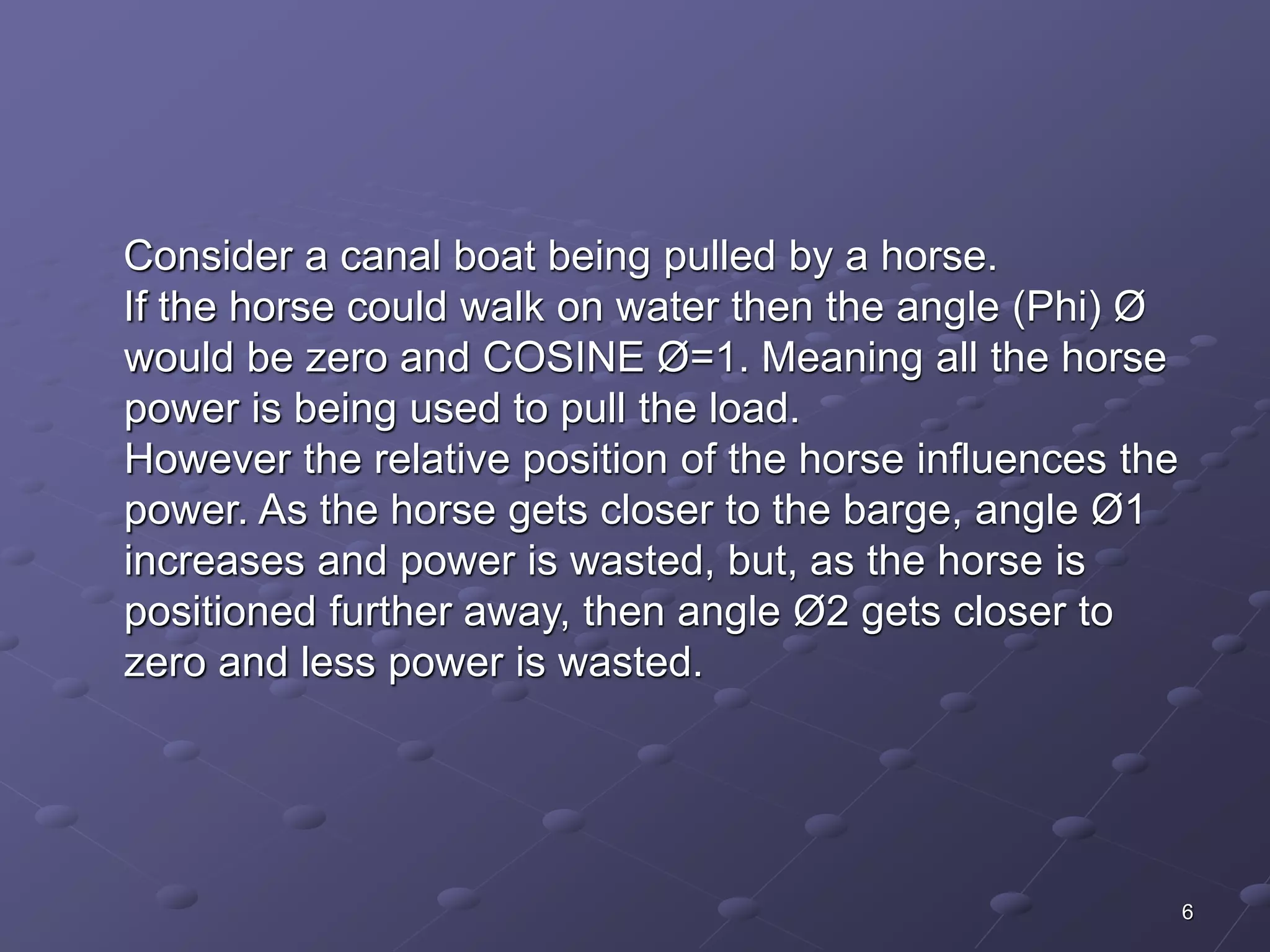 6 
Consider a canal boat being pulled by a horse. 
If the horse could walk on water then the angle (Phi) Ø 
would be zero and COSINE Ø=1. Meaning all the horse 
power is being used to pull the load. 
However the relative position of the horse influences the 
power. As the horse gets closer to the barge, angle Ø1 
increases and power is wasted, but, as the horse is 
positioned further away, then angle Ø2 gets closer to 
zero and less power is wasted. 
 