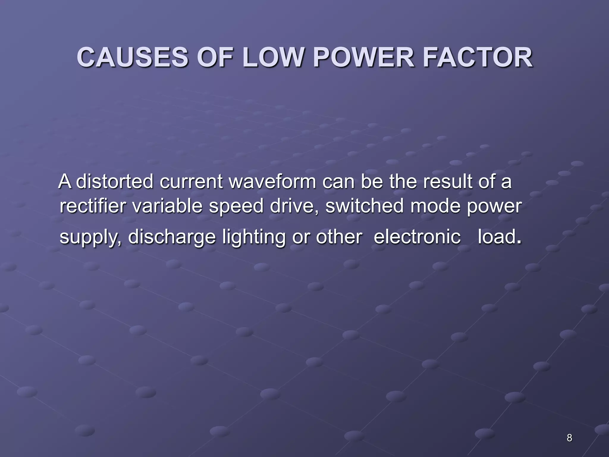 8 
CAUSES OF LOW POWER FACTOR 
A distorted current waveform can be the result of a 
rectifier variable speed drive, switched mode power 
supply, discharge lighting or other electronic load. 
 