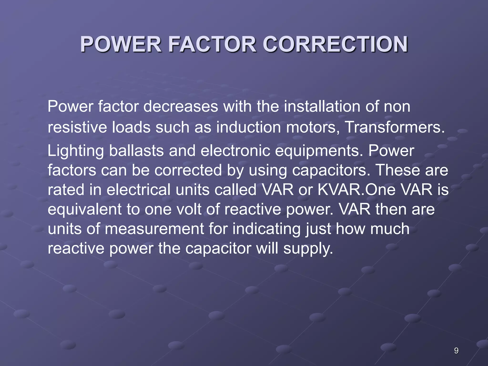 9 
POWER FACTOR CORRECTION 
Power factor decreases with the installation of non 
resistive loads such as induction motors, Transformers. 
Lighting ballasts and electronic equipments. Power 
factors can be corrected by using capacitors. These are 
rated in electrical units called VAR or KVAR.One VAR is 
equivalent to one volt of reactive power. VAR then are 
units of measurement for indicating just how much 
reactive power the capacitor will supply. 
 