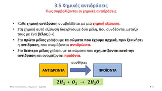3.5 Χημικές αντιδράσεις
Πως συμβολίζονται οι χημικές αντιδράσεις
Θ.Ταντανάσης - Χημεία Α' - (ppt05)
• Κάθε χημική αντίδραση συμβολίζεται με μία χημική εξίσωση.
• Στη χημική αυτή εξίσωση διακρίνουμε δύο μέλη, που συνδέονται μεταξύ
τους με ένα βέλος (→).
• Στο πρώτο μέλος γράφουμε τα σώματα που έχουμε αρχικά, πριν ξεκινήσει
η αντίδραση, που ονομάζονται αντιδρώντα.
• Στο δεύτερο μέλος γράφουμε τα σώματα που σχηματίζονται κατά την
αντίδραση και ονομάζονται προϊόντα.
11
ΑΝΤΙΔΡΩΝΤΑ ΠΡΟΪΟΝΤΑ
συνθήκες
𝟐𝑯𝟐 + 𝑶𝟐 → 𝟐𝑯𝟐𝑶
 