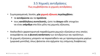 3.5 Χημικές αντιδράσεις
Πως συμβολίζονται οι χημικές αντιδράσεις
Θ.Ταντανάσης - Χημεία Α' - (ppt05)
• Συμπερασματικά, λοιπόν, μία χημική εξίσωση περιλαμβάνει:
▪ τα αντιδρώντα και τα προϊόντα
▪ τους κατάλληλους συντελεστές, ώστε τα άτομα κάθε στοιχείου
να είναι ισάριθμα στα δύο μέλη της χημικής εξίσωσης.
• Ακολουθούν χαρακτηριστικά παραδείγματα χημικών εξισώσεων στις οποίες
αναγράφεται και η φυσική κατάσταση των αντιδρώντων και προϊόντων.
• Οι χημικές εξισώσεις μπορούν να παρασταθούν και με προσομοιώματα μορίων
(μοριακά μοντέλα), όπως φαίνεται στα σχήματα της επόμενης διαφάνειας:
13
 