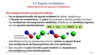 3.5 Χημικές αντιδράσεις
Χαρακτηριστικά των χημικών αντιδράσεων
Θ.Ταντανάσης - Χημεία Α' - (ppt05)
Πότε πραγματοποιείται μία χημική αντίδραση;
• Για να πραγματοποιηθεί μία χημική αντίδραση θα πρέπει, σύμφωνα με
τη θεωρία των συγκρούσεων, τα μόρια (ή γενικότερα οι δομικές μονάδες της ύλης)
των αντιδρώντων να συγκρουστούν κατάλληλα, δηλαδή με την κατάλληλη ταχύτητα
και ένα ορισμένο προσανατολισμό.
Αποτέλεσμα αυτής της σύγκρουσης είναι ότι «σπάνε» οι αρχικοί δεσμοί
(των αντιδρώντων) και δημιουργούνται νέοι (των προϊόντων).
• Έχει εκτιμηθεί ότι μόνο ένα πολύ μικρό ποσοστό των συγκρούσεων
των αντιδρώντων είναι αποτελεσματικές.
15
𝑵𝑶 + 𝑪𝒍𝟐 ⟶ 𝑵𝑶𝑪𝒍 + 𝑪𝒍
ακατάλληλος
προσανατολισμός
 
