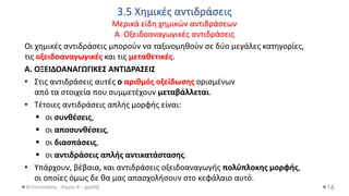 3.5 Χημικές αντιδράσεις
Μερικά είδη χημικών αντιδράσεων
Α. Οξειδοαναγωγικές αντιδράσεις
Θ.Ταντανάσης - Χημεία Α' - (ppt05)
Οι χημικές αντιδράσεις μπορούν να ταξινομηθούν σε δύο μεγάλες κατηγορίες,
τις οξειδοαναγωγικές και τις μεταθετικές.
Α. ΟΞΕΙΔΟΑΝΑΓΩΓΙΚΕΣ ΑΝΤΙΔΡΑΣΕΙΣ
• Στις αντιδράσεις αυτές ο αριθμός οξείδωσης ορισμένων
από τα στοιχεία που συμμετέχουν μεταβάλλεται.
• Τέτοιες αντιδράσεις απλής μορφής είναι:
▪ οι συνθέσεις,
▪ οι αποσυνθέσεις,
▪ οι διασπάσεις,
▪ οι αντιδράσεις απλής αντικατάστασης.
• Υπάρχουν, βέβαια, και αντιδράσεις οξειδοαναγωγής πολύπλοκης μορφής,
οι οποίες όμως δε θα μας απασχολήσουν στο κεφάλαιο αυτό.
16
 