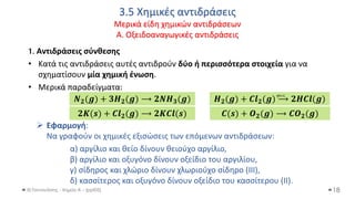 3.5 Χημικές αντιδράσεις
Μερικά είδη χημικών αντιδράσεων
Α. Οξειδοαναγωγικές αντιδράσεις
Θ.Ταντανάσης - Χημεία Α' - (ppt05)
1. Αντιδράσεις σύνθεσης
• Κατά τις αντιδράσεις αυτές αντιδρούν δύο ή περισσότερα στοιχεία για να
σχηματίσουν μία χημική ένωση.
• Μερικά παραδείγματα:
➢ Εφαρμογή:
Να γραφούν οι χημικές εξισώσεις των επόμενων αντιδράσεων:
α) αργίλιο και θείο δίνουν θειούχο αργίλιο,
β) αργίλιο και οξυγόνο δίνουν οξείδιο του αργιλίου,
γ) σίδηρος και χλώριο δίνουν χλωριούχο σίδηρο (III),
δ) κασσίτερος και οξυγόνο δίνουν οξείδιο του κασσίτερου (ΙΙ).
18
𝑵𝟐(𝒈) + 𝟑𝑯𝟐(𝒈) ⟶ 𝟐𝑵𝑯𝟑(𝒈) 𝑯𝟐(𝒈) + 𝑪𝒍𝟐(𝒈) ⟶ 𝟐𝑯𝑪𝒍(𝒈)
φως
𝟐𝑲(𝒔) + 𝑪𝒍𝟐(𝒈) ⟶ 𝟐𝑲𝑪𝒍(𝒔) 𝑪(𝒔) + 𝑶𝟐(𝒈) ⟶ 𝑪𝑶𝟐(𝒈)
 