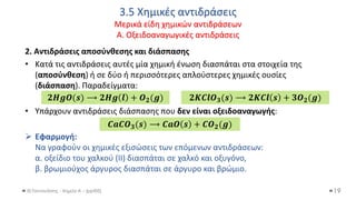 3.5 Χημικές αντιδράσεις
Μερικά είδη χημικών αντιδράσεων
Α. Οξειδοαναγωγικές αντιδράσεις
Θ.Ταντανάσης - Χημεία Α' - (ppt05)
2. Αντιδράσεις αποσύνθεσης και διάσπασης
• Κατά τις αντιδράσεις αυτές μία χημική ένωση διασπάται στα στοιχεία της
(αποσύνθεση) ή σε δύο ή περισσότερες απλούστερες χημικές ουσίες
(διάσπαση). Παραδείγματα:
• Υπάρχουν αντιδράσεις διάσπασης που δεν είναι οξειδοαναγωγής:
➢ Εφαρμογή:
Να γραφούν οι χημικές εξισώσεις των επόμενων αντιδράσεων:
α. οξείδιο του χαλκού (II) διασπάται σε χαλκό και οξυγόνο,
β. βρωμιούχος άργυρος διασπάται σε άργυρο και βρώμιο.
19
𝟐𝑯𝒈𝑶(𝒔) ⟶ 𝟐𝑯𝒈 𝒍 + 𝑶𝟐(𝒈) 𝟐𝑲𝑪𝒍𝑶𝟑(𝒔) ⟶ 𝟐𝑲𝑪𝒍 𝒔 + 𝟑𝑶𝟐(𝒈)
𝑪𝒂𝑪𝑶𝟑(𝒔) ⟶ 𝑪𝒂𝑶 𝒔 + 𝑪𝑶𝟐(𝒈)
 