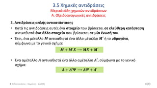 3.5 Χημικές αντιδράσεις
Μερικά είδη χημικών αντιδράσεων
Α. Οξειδοαναγωγικές αντιδράσεις
Θ.Ταντανάσης - Χημεία Α' - (ppt05)
3. Αντιδράσεις απλής αντικατάστασης
• Κατά τις αντιδράσεις αυτές ένα στοιχείο που βρίσκεται σε ελεύθερη κατάσταση
αντικαθιστά ένα άλλο στοιχείο που βρίσκεται σε μία ένωσή του.
• Έτσι, ένα μέταλλο 𝑴 αντικαθιστά ένα άλλο μέταλλο 𝑴′ ή το υδρογόνο,
σύμφωνα με το γενικό σχήμα:
• Ένα αμέταλλο 𝑨 αντικαθιστά ένα άλλο αμέταλλο 𝑨′, σύμφωνα με το γενικό
σχήμα:
20
𝑴 + 𝑴′𝑿 ⟶ 𝑴𝑿 + 𝑴′
𝑨 + 𝑨′𝜳 ⟶ 𝑨𝜳 + 𝑨′
 