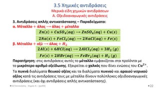 3.5 Χημικές αντιδράσεις
Μερικά είδη χημικών αντιδράσεων
Α. Οξειδοαναγωγικές αντιδράσεις
Θ.Ταντανάσης - Χημεία Α' - (ppt05)
3. Αντιδράσεις απλής αντικατάστασης – Παραδείγματα:
α. Μέταλλο + άλας ⟶ άλας + μέταλλο
β. Μέταλλο + οξύ ⟶ άλας + 𝑯𝟐
Παρατήρηση: στις αντιδράσεις αυτές το μέταλλο εμφανίζεται στα προϊόντα με
το μικρότερο αριθμό οξείδωσης. Εξαιρείται ο χαλκός που δίνει ενώσεις του 𝑪𝒖𝟐+.
Tα πυκνά διαλύματα θειικού οξέος και τα διαλύματα πυκνού και αραιού νιτρικού
οξέος κατά τις αντιδράσεις τους με μέταλλα δίνουν πολύπλοκες οξειδοαναγωγικές
αντιδράσεις (και όχι αντιδράσεις απλής αντικατάστασης).
22
𝒁𝒏 𝒔 + 𝑪𝒖𝑺𝑶𝟒(𝒂𝒒) ⟶ 𝒁𝒏𝑺𝑶𝟒 𝒂𝒒 + 𝑪𝒖(𝒔)
𝟐𝑵𝒂 𝒔 + 𝑭𝒆𝑪𝒍𝟐(𝒂𝒒) ⟶ 𝟐𝑵𝒂𝑪𝒍 𝒂𝒒 + 𝑭𝒆(𝒔)
𝟐𝑨𝒍 𝒔 + 𝟔𝑯𝑪𝒍(𝒂𝒒) ⟶ 𝟐𝑨𝒍𝑪𝒍𝟑 𝒂𝒒 + 𝟑𝑯𝟐 (𝒈)
𝑭𝒆 𝒔 + 𝟐𝑯𝑩𝒓(𝒂𝒒) ⟶ 𝑭𝒆𝑩𝒓𝟐 𝒂𝒒 + 𝑯𝟐 (𝒈)
 