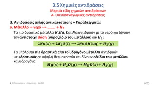 3.5 Χημικές αντιδράσεις
Μερικά είδη χημικών αντιδράσεων
Α. Οξειδοαναγωγικές αντιδράσεις
Θ.Ταντανάσης - Χημεία Α' - (ppt05)
3. Αντιδράσεις απλής αντικατάστασης – Παραδείγματα:
γ. Μέταλλο + νερό ⟶ …….. + 𝑯𝟐
Τα πιο δραστικά μέταλλα 𝜥, 𝑩𝒂, 𝑪𝒂, 𝑵𝒂 αντιδρούν με το νερό και δίνουν
την αντίστοιχη βάση (υδροξείδιο του μετάλλου) και 𝜢𝟐:
Τα υπόλοιπα πιο δραστικά από το υδρογόνο μέταλλα αντιδρούν
με υδρατμούς σε υψηλή θερμοκρασία και δίνουν οξείδιο του μετάλλου
και υδρογόνο:
23
𝟐𝑵𝒂 𝒔 + 𝟐𝑯𝟐𝑶(𝒍) ⟶ 𝟐𝑵𝒂𝑶𝑯 𝒂𝒒 + 𝜢𝟐(𝒈)
𝑴𝒈 𝒔 + 𝑯𝟐𝑶(𝒈) ⟶ 𝑴𝒈𝑶 𝒔 + 𝜢𝟐(𝒈)
 