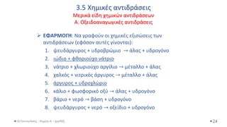 3.5 Χημικές αντιδράσεις
Μερικά είδη χημικών αντιδράσεων
Α. Οξειδοαναγωγικές αντιδράσεις
Θ.Ταντανάσης - Χημεία Α' - (ppt05)
➢ ΕΦΑΡΜΟΓΗ: Να γραφούν οι χημικές εξισώσεις των
αντιδράσεων (εφόσον αυτές γίνονται):
1. ψευδάργυρος + υδροβρώμιο → άλας + υδρογόνο
2. ιώδιο + φθοριούχο νάτριο
3. νάτριο + χλωριούχο αργίλιο → μέταλλο + άλας
4. χαλκός + νιτρικός άργυρος → μέταλλο + άλας
5. άργυρος + υδροχλώριο
6. κάλιο + φωσφορικό οξύ → άλας + υδρογόνο
7. βάριο + νερό → βάση + υδρογόνο
8. ψευδάργυρος + νερό → οξείδιο + υδρογόνο
24
 