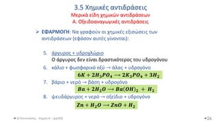 3.5 Χημικές αντιδράσεις
Μερικά είδη χημικών αντιδράσεων
Α. Οξειδοαναγωγικές αντιδράσεις
Θ.Ταντανάσης - Χημεία Α' - (ppt05)
➢ ΕΦΑΡΜΟΓΗ: Να γραφούν οι χημικές εξισώσεις των
αντιδράσεων (εφόσον αυτές γίνονται):
5. άργυρος + υδροχλώριο
Ο άργυρος δεν είναι δραστικότερος του υδρογόνου
6. κάλιο + φωσφορικό οξύ → άλας + υδρογόνο
7. βάριο + νερό → βάση + υδρογόνο
8. ψευδάργυρος + νερό → οξείδιο + υδρογόνο
26
𝟔𝑲 + 𝟐𝑯𝟑𝑷𝑶𝟒 ⟶ 𝟐𝑲𝟑𝑷𝑶𝟒 + 𝟑𝑯𝟐
𝑩𝒂 + 𝟐𝑯𝟐𝑶 ⟶ 𝑩𝒂 𝑶𝑯 𝟐 + 𝑯𝟐
𝒁𝒏 + 𝑯𝟐𝑶 ⟶ 𝒁𝒏𝑶 + 𝑯𝟐
 