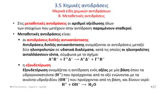 3.5 Χημικές αντιδράσεις
Μερικά είδη χημικών αντιδράσεων
Β. Μεταθετικές αντιδράσεις
Θ.Ταντανάσης - Χημεία Α' - (ppt05)
• Στις μεταθετικές αντιδράσεις οι αριθμοί οξείδωσης όλων
των στοιχείων που μετέχουν στην αντίδραση παραμένουν σταθεροί.
• Μεταθετικές αντιδράσεις είναι:
▪ οι αντιδράσεις διπλής αντικατάστασης
Αντιδράσεις διπλής αντικατάστασης ονομάζονται οι αντιδράσεις μεταξύ
δύο ηλεκτρολυτών σε υδατικά διαλύματα, κατά τις οποίες οι ηλεκτρολύτες
ανταλλάσσουν ιόντα, σύμφωνα με το σχήμα:
𝚨+𝚩− + 𝚪+𝚫− ⟶ 𝚨+𝚫− + 𝚪+𝚩−
▪ η εξουδετέρωση
Εξουδετέρωση ονομάζεται η αντίδραση ενός οξέος με μία βάση όπου τα
υδρογονοκατιόντα (𝚮+) που προέρχονται από το οξύ ενώνονται με τα
ανιόντα υδροξειδίου (𝚶𝚮−) που προέρχονται από τη βάση, και δίνουν νερό:
𝚮+ + 𝚶𝚮− ⟶ 𝚮𝟐𝚶
27
 