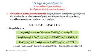 3.5 Χημικές αντιδράσεις
Β. Μεταθετικές αντιδράσεις
Αντιδράσεις διπλής αντικατάστασης
Θ.Ταντανάσης - Χημεία Α' - (ppt05)
1. Αντιδράσεις διπλής αντικατάστασης ονομάζονται οι αντιδράσεις μεταξύ δύο
ηλεκτρολυτών σε υδατικά διαλύματα, κατά τις οποίες οι ηλεκτρολύτες
ανταλλάσσουν ιόντα, σύμφωνα με το σχήμα:
𝚨+𝚩− + 𝚪+𝚫− ⟶ 𝚨+𝚫− + 𝚪+𝚩−
• Παραδείγματα:
↓: ίζημα (δυσδιάλυτη ουσία που κατακάθεται) ↑: αέριο (που εκφεύγει)
28
𝑨𝒈𝑵𝑶𝟑 𝑎𝑞 + 𝑵𝒂𝑪𝒍 𝑎𝑞 ⟶ 𝑵𝒂𝑵𝑶𝟑 𝑎𝑞 + 𝑨𝒈𝑪𝒍 ↓
𝑵𝒂𝟐𝑪𝑶𝟑 𝑎𝑞 + 𝑪𝒂 𝑶𝑯 𝟐 𝑎𝑞 ⟶ 𝟐𝑵𝒂𝑶𝑯 𝑎𝑞 + 𝑪𝒂𝑪𝑶𝟑 ↓
𝑩𝒂𝑪𝒍𝟐 𝑎𝑞 + 𝟐𝑯𝑵𝑶𝟑 𝑎𝑞 ⟶ 𝑩𝒂 𝑵𝑶𝟑 𝟐 𝑎𝑞 + 𝟐𝑯𝑪𝒍 ↑
 