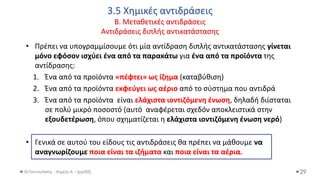 3.5 Χημικές αντιδράσεις
Β. Μεταθετικές αντιδράσεις
Αντιδράσεις διπλής αντικατάστασης
Θ.Ταντανάσης - Χημεία Α' - (ppt05)
• Πρέπει να υπογραμμίσουμε ότι μία αντίδραση διπλής αντικατάστασης γίνεται
μόνο εφόσον ισχύει ένα από τα παρακάτω για ένα από τα προϊόντα της
αντίδρασης:
1. Ένα από τα προϊόντα «πέφτει» ως ίζημα (καταβύθιση)
2. Ένα από τα προϊόντα εκφεύγει ως αέριο από το σύστημα που αντιδρά
3. Ένα από τα προϊόντα είναι ελάχιστα ιοντιζόμενη ένωση, δηλαδή διίσταται
σε πολύ μικρό ποσοστό (αυτό αναφέρεται σχεδόν αποκλειστικά στην
εξουδετέρωση, όπου σχηματίζεται η ελάχιστα ιοντιζόμενη ένωση νερό)
• Γενικά σε αυτού του είδους τις αντιδράσεις θα πρέπει να μάθουμε να
αναγνωρίζουμε ποια είναι τα ιζήματα και ποια είναι τα αέρια.
29
 