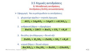 3.5 Χημικές αντιδράσεις
Β. Μεταθετικές αντιδράσεις
Αντιδράσεις διπλής αντικατάστασης
Θ.Ταντανάσης - Χημεία Α' - (ppt05)
➢ Εφαρμογή: Να συμπληρωθούν οι αντιδράσεις:
1. χλωριούχο αργίλιο + νιτρικός άργυρος
2. ανθρακικό βάριο + υδροχλώριο
3. θειώδης ψευδάργυρος + θειικό οξύ
4. νιτρικό βάριο + θειικό νάτριο
33
𝑨𝒍𝑪𝒍𝟑 + 𝟑𝑨𝒈𝑵𝑶𝟑 ⟶ 𝟑𝑨𝒈𝑪𝒍 ↓ +𝑨𝒍(𝑵𝑶𝟑)𝟑
𝑩𝒂𝑪𝑶𝟑 + 𝟐𝑯𝑪𝒍 ⟶ 𝑩𝒂𝑪𝒍𝟐 + 𝑪𝑶𝟐 ↑ +𝑯𝟐𝑶
𝒁𝒏𝑺𝑶𝟑 + 𝑯𝟐 𝑺𝑶𝟒 ⟶ 𝒁𝒏𝑺𝑶𝟒 + 𝑺𝑶𝟐 ↑ +𝑯𝟐𝑶
𝑩𝒂(𝑵𝑶𝟑)𝟐 + 𝑵𝒂𝟐𝑺𝑶𝟒 ⟶ 𝑩𝒂𝑺𝑶𝟒 ↓ +𝟐𝑵𝒂𝑵𝑶𝟑
 