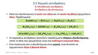 3.5 Χημικές αντιδράσεις
Β. Μεταθετικές αντιδράσεις
Αντιδράσεις εξουδετέρωσης
Θ.Ταντανάσης - Χημεία Α' - (ppt05)
• Κατά την εξουδετέρωση το ανιόν του οξέος και το κατιόν της βάσης σχηματίζουν
άλας. Παραδείγματα:
• Οι παραπάνω αντιδράσεις αποτελούν παραδείγματα πλήρους εξουδετέρωσης,
οπότε το άλας που σχηματίζεται είναι ένα ουδέτερο ή κανονικό άλας.
• Στην περίπτωση που η εξουδετέρωση είναι μερική, είναι δυνατόν να
σχηματιστούν όξινα ή βασικά άλατα.
36
𝑵𝒂𝑶𝑯 𝑎𝑞 + 𝑯𝑪𝒍 𝑎𝑞 ⟶ 𝑵𝒂𝑪𝒍 𝑎𝑞 + 𝑯𝟐𝑶 𝑙
𝑯𝟐𝑺𝑶𝟒 𝑎𝑞 + 𝟐𝑲𝑶𝑯 𝑎𝑞 ⟶ 𝑲𝟐𝑺𝑶𝟒 𝑎𝑞 + 𝟐𝑯𝟐𝑶 𝑙
𝟑𝑪𝒂 𝑶𝑯 𝟐 𝑎𝑞 + 𝟐𝑯𝟑𝑷𝑶𝟒 𝑎𝑞 ⟶ 𝑪𝒂𝟑 𝑷𝑶𝟒 𝟐 ↓ +𝟔𝑯𝟐𝑶 𝑙
 