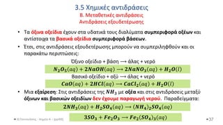 3.5 Χημικές αντιδράσεις
Β. Μεταθετικές αντιδράσεις
Αντιδράσεις εξουδετέρωσης
Θ.Ταντανάσης - Χημεία Α' - (ppt05)
• Τα όξινα οξείδια έχουν στα υδατικά τους διαλύματα συμπεριφορά οξέων και
αντίστοιχα τα βασικά οξείδια συμπεριφορά βάσεων.
• Έτσι, στις αντιδράσεις εξουδετέρωσης μπορούν να συμπεριληφθούν και οι
παρακάτω περιπτώσεις:
Όξινο οξείδιο + βάση ⟶ άλας + νερό
Βασικό οξείδιο + οξύ ⟶ άλας + νερό
• Μια εξαίρεση: Στις αντιδράσεις της 𝑵𝑯𝟑 με οξέα και στις αντιδράσεις μεταξύ
όξινων και βασικών οξειδίων δεν έχουμε παραγωγή νερού. Παραδείγματα:
37
𝑵𝟐𝑶𝟓 𝑎𝑞 + 𝟐𝑵𝒂𝑶𝑯 𝑎𝑞 ⟶ 𝟐𝑵𝒂𝑵𝑶𝟑 𝑎𝑞 + 𝑯𝟐𝑶 𝑙
𝑪𝒂𝑶 𝑎𝑞 + 𝟐𝑯𝑪𝒍 𝑎𝑞 ⟶ 𝑪𝒂𝑪𝒍𝟐 𝑎𝑞 + 𝑯𝟐𝑶 𝑙
𝟐𝑵𝑯𝟑 𝑎𝑞 + 𝑯𝟐𝑺𝑶𝟒 𝑎𝑞 ⟶ 𝑵𝑯𝟒 𝟐𝑺𝑶𝟒 𝑎𝑞
𝟑𝑺𝑶𝟑 + 𝑭𝒆𝟐𝑶𝟑 ⟶ 𝑭𝒆𝟐 𝑺𝑶𝟒 𝟑(𝑎𝑞)
 